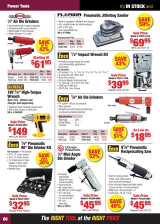 The RIGHT TOOL at the RIGHT PRICEThe RIGHT TOOL at the RIGHT PRICE66
It’s IN STOCK andPower Tools
SAVEUP TO
43%
Straight
Mfr’s Sale
Description rpm Mfr’s # Model # List Price
Straight 22,000 5054 PZ505-3202 $110.00 $61.95
Right Angle 20,000 5055 PZ505-3203 133.00 79.00
1
⁄4" Air Die Grinders
• Convenient built-in speed regulator
• Straight grinder is rear exhaust
• Right angle is front exhaust
• Safety throttle • 1⁄4" collet
Right Angle
Starting At
$
6195
SAVE
52%
• Compact,
lightweight
design for easy
maneuverability
• Front exhaust
• 90° angle head
• 22,500 rpm • 43⁄4" length
• 51⁄2 cfm avg.
air consumption
• 1⁄4" npt air inlet
• 3⁄8" min.
hose size
Mfr’s # CP875
1
⁄4" Mini Angle
Die Grinder
Sale Price
Model # PZ308-0066
$
4595
Mfr’s List: $97.00
• Patented shear-resistant square drive
• 300 ft./lbs. torque, 0-1650 rpm
Mfr’s # DW059B
18V 1⁄2" High-Torque
Wrench
Bare Tool - Battery and
Charger Sold Separately
Sale Price
Model # PZ404-0027
$
149Mfr’s List: $258.30
SAVE
43%
• Provides enough torque to handle
most demanding applications
• Reversible
Kit Includes:
• 10 sockets: 7⁄16, 1⁄2, 9⁄16, 5⁄8, 11⁄16, 3⁄4, 13⁄16, 7⁄8, 15⁄16, 1"
• 5" extension bar • Mini oiler
• 4mm Hex wrench
• Oil pot • Nipple • Carrying case
• 1⁄2" bolt cap. • 4.5 cfm • 61⁄4" OAL
• 7000 rpm • 580 ipm
• 250 ft./lbs. max. torque
1⁄2" Impact Wrench Kit
Sale Price
Model # PZ337-1248
$
3995
Regular Price: $71.04
SAVEUP TO
51%
Speciﬁcations
Right Angle: 3 cfm
Air InletThread: 1⁄4"
Hose Size: 3⁄8" id
1⁄4" Air Die Grinders
• 1⁄4" collet • 90 psi air pressure
• Rear exhaust
• Straight has self-locking throttle lever
to prevent accidental starting
Right Angle
Straight
No Load Reg. Sale
Description Speed rpm Model # Price Price
Straight 22,000 PZ337-0045 $36.50 $18.95
Right Angle 20,000 PZ337-0042 45.63 21.95
As Low As
$
1895
Pneumatic Jitterbug Sander
• Built-in regulator • Mufﬂed rear exhaust
• 3⁄16" orbital stroke for feather-edging
• 32⁄3 x 63⁄8" pad
• Free speed 6500 rpm
Mfr’s # FP866
Reg. Sale
Model # Price Price
PZ325-1628 $16.79 $11.95
Replacement Pad
Sale Price
Model # PZ325-1610
$
6995
Mfr’s List: $171.15
SAVE
59%
• Use for cutting sheet
metal, auto body panels,
duct work and ﬁberglass
• Cuts intricate shapes and tight radius
curves on ﬂat or curved surfaces
• 9000 spm • Stroke length: 1⁄4"
• Tooth type: 18, 32, 24 tpi
91⁄4" Pneumatic
Reciprocating Saw
Sale Price
Model # PZ328-2083
$
4595
Regular Price: $77.75
SAVE
40%
1⁄4" Pneumatic
90° Die Grinder Kit
Kit includes: • Die grinder
• 5 Pc. 1⁄8" arbor stones
• 5 Pc. 1⁄4" arbor stones
• 1⁄8" collet insert • Hose
adapter • Open collet
changing wrenches
• Molded case
Sale Price
Model # PZ337-0677
$
3295
Regular Price: $48.62
SAVEOVER
30%
66-67 EH 13-06 PT.indd 6666-67 EH 13-06 PT.indd 66 5/16/13 2:50 PM5/16/13 2:50 PM
 