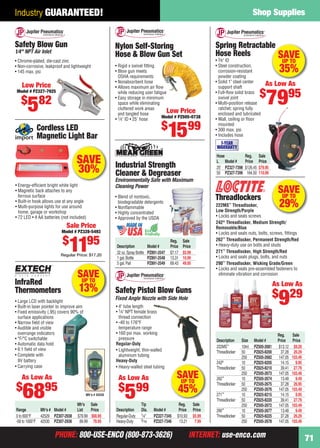 PHONE: 800-USE-ENCO (800-873-3626) INTERNET: use-enco.comPHONE: 800-USE-ENCO (800-873-3626) INTERNET: use-enco.com
Shop Supplies
71
Industry GUARANTEED!
SAVE
30%
Cordless LED
Magnetic Light Bar
• Energy-efﬁcient bright white light
• Magnetic back attaches to any
ferrous surface
• Built-in hook allows use at any angle
• Multi-purpose lights for use around
home, garage or workshop
• 72 LED • 4 AA batteries (not included)
Sale Price
Model # PZ328-5493
$
1195
Regular Price: $17.20
SAVEUP TO
29%
Threadlockers
222MS™
Threadlocker,
Low Strength/Purple
• Locks and seals screws
242®
Threadlocker, Medium Strength/
Removable/Blue
• Locks and seals nuts, bolts, screws, ﬁttings
262™
Threadlocker, Permanent Strength/Red
• Heavy-duty use on bolts and studs
271™
Threadlocker, High Strength/Red
• Locks and seals plugs, bolts, and nuts
290™
Threadlocker, Wicking Grade/Green
• Locks and seals pre-assembled fasteners to
eliminate vibration and corrosion
Reg. Sale
Description Size Model # Price Price
222MS™
10ml PZ505-2681 $13.12 $9.29
Threadlocker 50 PZ825-8200 37.28 26.29
250 PZ505-2682 147.05 103.49
242®
10 PZ825-8205 14.15 9.95
Threadlocker 50 PZ825-8210 39.41 27.79
250 PZ505-2673 147.05 103.49
262™
10 PZ505-2674 13.48 9.49
Threadlocker 50 PZ505-2675 37.28 26.95
250 PZ505-2676 147.05 103.49
271™
10 PZ825-8215 14.15 9.95
Threadlocker 50 PZ825-8220 39.41 27.79
250 PZ505-2672 147.05 103.49
290™
10 PZ505-2677 13.48 9.49
Threadlocker 50 PZ825-8225 37.28 26.29
250 PZ505-2678 147.05 103.49
As Low As
$
929
SAVEUP TO
35%
Hose Reg. Sale
L Model # Price Price
25' PZ327-7398 $126.45 $79.95
50 PZ327-7399 164.50 110.99
• 3⁄8" ID
• Steel construction,
corrosion-resistant
powder coating
• Solid 1" steel center
support shaft
• Full-ﬂow solid brass
swivel joint
• Multi-position release
ratchet; spring fully
enclosed and lubricated
• Wall, ceiling or ﬂoor
mounted
• 300 max. psi
• Includes hose
Spring Retractable
Hose Reels
As Low As
$
7995
1-YEAR
WARRANTY
SAVEUP TO
13%
Mfr’s # 42530
Mfr’s Sale
Range Mfr’s # Model # List Price
0 to 600°F 42529 PZ307-2938 $79.99 $68.95
-58 to 1000°F 42530 PZ307-2936 89.99 78.95
• Large LCD with backlight
• Built-in laser pointer to improve aim
• Fixed emissivity (.95) covers 90% of
surface applications
• Narrow ﬁeld of view
• Audible and visible
overrange indicators
• °F/°C switchable
• Automatic data hold
• 6:1 ﬁeld of view
• Complete with
9V battery
• Carrying case
InfraRed
Thermometers
As Low As
$
6895
SAVEUP TO
45%
Tip Reg. Sale
Description Dia. Model # Price Price
Regular-Duty 1⁄4" PZ327-7345 $10.93 $5.99
Heavy-Duty 5⁄16 PZ327-7346 13.21 7.99
Safety Pistol Blow Guns
Fixed Angle Nozzle with Side Hole
• 4" tube length
• 1⁄4" NPT female brass
thread connection
• -40 to 176°F
temperature range
• 160 psi max. working
pressure
Regular-Duty
• Lightweight, thin-walled
aluminum tubing
Heavy-Duty
• Heavy-walled steel tubing
As Low As
$
599
Nylon Self-Storing
Hose & Blow Gun Set
• Rigid x swivel ﬁtting
• Blow gun meets
OSHA requirements
• Nonabsorbent hose
• Allows maximum air ﬂow
while reducing user fatigue
• Easy storage in minimum
space while eliminating
cluttered work areas
and tangled hose
• 1⁄4" ID • 25' hose
Low Price
Model # PZ505-0738
$
1599
• Blend of nontoxic,
biodegradable detergents
• Nonﬂammable
• Highly concentrated
• Approved by the USDA
Industrial Strength
Cleaner & Degreaser
Environmentally Safe with Maximum
Cleaning Power
Reg. Sale
Description Model # Price Price
32 oz.Spray Bottle PZ891-2547 $7.17 $5.99
1 gal.Bottle PZ891-2548 13.31 10.99
5 gal.Pail PZ891-2549 69.43 49.95
Safety Blow Gun
1⁄4" NPT Air Inlet
• Chrome-plated, die-cast zinc
• Non-corrosive, leakproof and lightweight
• 145 max. psi
Low Price
Model # PZ327-7925
$
582
70-71 EH 13-06 SS.indd 7170-71 EH 13-06 SS.indd 71 5/16/13 2:54 PM5/16/13 2:54 PM
 