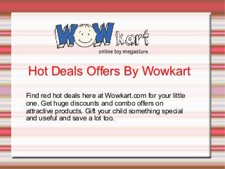 Hot Deals Offers By Wowkart
Find red hot deals here at Wowkart.com for your little
one. Get huge discounts and combo offers on
attractive products. Gift your child something special
and useful and save a lot too.

 