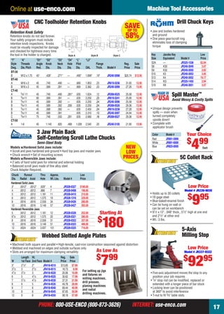 PHONE: 800-USE-ENCO (800-873-3626) INTERNET: use-enco.comPHONE: 800-USE-ENCO (800-873-3626) INTERNET: use-enco.com
Machine Tool Accessories
17
Online at use-enco.com
Key Jacobs Key Low
Size Equivalent Model # Price
S2A — JR325-1538 $2.94
S8 K30 JR240-3049 3.07
S9 K32 JR240-3050 2.83
S10 K3 JR240-3053 3.95
S13 K4 JR240-3052 19.17
S14 KG JR325-1450 2.94
S19 KK JR240-3051 3.07
Drill Chuck Keys
• Jaw and bodies hardened
and ground
• One piece gear/scroll ring
eliminates loss of clamping
torque
“T” “A” “D1” “D2” “D3” “D4” “L” “L3”
Style Threads Angle Knob Neck Hole Pilot Flange Reg. Sale
Dwg. Dia.Pitch Red. Dia. Dia. Dia. Dia. OAL Thick. Model # Price Price
BT-30
B M12 x 1.75 45° .428" .271" — .490" 1.699" .19" JR240-3098 $25.74 $12.95
BT-40
A M16 x 2 45 .740 .490 — .669 1.853 .23 JR619-3236 31.05 12.95
B M16 x 2 45 .589 .391 — .669 2.362 .23 JR240-3099 27.26 13.95
CT-40
A 5⁄8"-11 45 .740 .490 .281" .635 1.624 .12 JR308-0525 25.58 12.95
B 5⁄8-11 90 .589 .391 — .635 2.250 .23 JR619-3241 25.99 12.95
B 5⁄8-11 45 .589 .392 — .635 2.250 .24 JR240-3096 25.58 12.95
B 5⁄8-11 45 .589 .392 .200 .635 2.250 .24 JR308-0526 29.36 13.95
B 5⁄8-11 45 .588 .392 — .635 2.450 .24 JR619-3238 27.28 12.95
B 5⁄8-11 45 .589 .391 .635 2.310 .13 JR240-3097 24.94 12.95
C 5⁄8-11 75 .746 .550 .281 .635 2.060 .18 JR308-0527 29.36 12.95
CT-50
A 1-8 45 1.140 .820 .468 1.026 2.540 .20 JR240-3105 21.90 13.95
CNC Toolholder Retention Knobs
Style A Style B
Retention Knob Safety
Retention knobs do not last forever.
Your safety program must include
retention knob inspections. Knobs
must be visually inspected for damage
and checked for tightness every time
the tool in the holder is changed.
SAVEUP TO
58%
Style C
Spill Master™
Avoid Messy & Costly Spills
Color Model #
Red JR891-5999
White JR891-6000
Blue JR825-0000
• Unique design prevents
spills — even when
turned completely
upside down!
• Complete with
applicator brush
Your Choice
$
499
Each
3 Jaw Plain Back
Self-Centering Scroll Lathe Chucks
Semi-Steel Body
Models w/Hardened Solid Jaws include:
• Scroll and jaws hardened and ground • Hard top jaws and master jaws
• Chuck wrench • Set of mounting screws
Models w/Reversible Jaws include:
• 2 sets of hard solid jaws for internal and external holding
• Balanced scroll jaws made of ﬁne alloy steel
Chuck Adapter Required.
Chuck Runout Thru Approx. Low
Dia. Radial Axial Hole Wt.Lbs. Model # Price
Hardened Solid Jaws
3" .0012" .0012" .629" 4 JR328-0327 $180.00
4 .0012 .0012 .866 7 JR328-0408 196.00
5 .0012 .0012 1.181 11 JR328-0410 210.00
6 .0012 .0012 1.575 19 JR328-1316 229.00
8 .0016 .0016 2.559 34 JR328-0426 280.00
10 .0016 .0016 3.149 57 JR328-0427 393.00
Hardened Reversible Jaws
5 .0012 .0012 1.181 12 JR328-0326 252.00
61⁄4 .0012 .0012 1.575 20 JR328-0321 280.00
8 .0016 .0016 2.559 31 JR328-0322 337.00
10 .0016 .0016 3.149 51 JR328-0323 486.00
12 .0024 .0024 3.937 101 JR328-0325 716.00
Starting At
$
180
NEW
LOW
PRICES
• Five-axis adjustment moves the stop to any
position your job requires
• 1⁄4" stop rod can be modiﬁed, replaced or
extended with a longer piece of bar stock
• Locking lever can be positioned
at 360° to avoid interference
• T-nut to ﬁt 5⁄8" table slots
5-Axis
Milling Stop
Low Price
Model # JR337-9322
$
9295
5C Collet Rack
• Holds up to 30 collets
• 18 gage steel
• Blue-baked-enamel ﬁnish
• Can be hung on wall or
can be set on workbench
• 91⁄2 x 12", .048" thick., 51⁄2" high at one end
and 21⁄2" at other end
• Wt.: 3 lbs.
Low Price
Model # JR239-9030
$
995
Length Ht. Reg. Sale
W 1st Face 2nd Face Model # Price Price
3" 21⁄2" 2" JR418-4510 $13.85 $7.99
31⁄2 3 21⁄2 JR418-4515 16.73 8.99
41⁄2 31⁄2 3 JR418-4520 20.06 10.99
6 5 41⁄2 JR418-4525 30.62 17.99
7 51⁄2 41⁄2 JR418-4530 37.31 21.99
8 6 5 JR418-4535 49.78 28.99
9 7 6 JR418-4540 69.44 40.99
10 8 6 JR418-4545 87.65 50.99
12 9 8 JR418-4550 98.18 57.99
Webbed Slotted Angle Plates
• Machined both square and parallel • High-tensile, cast-iron construction seasoned against distortion
• Webbed end machined on edges and outside surfaces only
• Slots are arranged for maximum clamping versatility As Low As
$
799
For setting up jigs
and ﬁxtures on
milling machines,
drill presses,
planing machines
and radial
drilling machines.
16-17 EH 13-09 MTA.indd 1716-17 EH 13-09 MTA.indd 17 8/8/13 8:11 AM8/8/13 8:11 AM
 