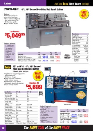 The RIGHT TOOL at the RIGHT PRICEThe RIGHT TOOL at the RIGHT PRICE22
Ask the Enco Tech Team to helpLathes
Speciﬁcations 13" x 40" 14" x 40"
Swing Over Bed: 13" 14"
Swing Over Gap: 19" 20"
Length of Gap: 93⁄8" 93⁄8"
Swing Over Cross Slide: 7" 81⁄2"
Swing Over Compound: 31⁄2" 31⁄2"
CarriageTravel: 371⁄2" 371⁄4"
Long.Feed Range
(In./Rev.): .0012-.0294" .0012-.0294"
40 InchThreads: 4-112 tpi 4-112 tpi
22 MetricThreads: .45-7.5mm .45-7.5mm
Cross-SlideTravel: 6" 6"
Cross-Slide Feed Range: .0003-.0100" .0003-.0100"
CompoundTravel: 31⁄2" 31⁄2"
Tailstock SpindleTravel: 43⁄4" 43⁄4"
TailstockTaper: 3 MT 3 MT
Spindle Nose Mounting: D1-4 D1-4
Spindle Bore Dia.: 17⁄16" 17⁄16"
SpindleTaper: 5 MT 5 MT
Motor & Electrics: 3 hp, 220v 3 hp, 220v, 3 ph.
Machine Dimensions: 713⁄4L x 31W x 455⁄8"H 713⁄4L x 31W x 491⁄8"H
13" x 40" & 14" x 40" Geared
Head Gap Bed Engine Lathes
8 Speeds, 90 to 1800 rpm
• Jog button for easy gear engagement
and spindle inching
• Quick speed changes
• Splash lubrication in headstock
• Totally enclosed gearbox
• Hardened and ground bedways
• Spindle with tapered roller bearings
• 3-year warranty on DRO
Shown with DRO
Wt. Reg. Sale
Description Lbs. Model # Price Price
Engine Lathe ONLY
13" x 40" 1,940 JR319-9733 $5,998.98 $5,699.00
14" x 40" 1,940 JR308-0232 6,598.98 5,939.00
Engine Lathe with ACU-RITE®
VUE
2-Axis DRO Installed
13" x 40" 1,976 JR319-9734 7,498.98 6,749.00
14" x 40" 1,976 JR308-0235 8,098.98 7,289.00
1-YEAR LIMITED
WARRANTY
SAVEUP TO
$
809
Starting At
$
5,699
• 4-Way Tool Post
• Backplate
• Steady and Follow Rests
• Chip Pan
• 12" Faceplate
• Coolant System
• Live and Dead Centers
• Foot Brake
• Splashguard
• 6" 3-Jaw and 8" 4-Jaw Chucks
Standard Equipment
SAVEUP TO
$
901
Wt. Reg. Sale
Description Lbs. Model # Price Price
Bench Lathe Only 1,100 JR328-6153 $5,610.25 $5,049.95
Bench Lathe with Cabinet Stand 1,270 JR328-6135 6,096.98 5,495.95
Bench Lathe with ACU-RITE®
VUE 2-Axis
DRO System Installed and Cabinet Stand 1,320 JR328-6134 7,496.98 6,595.95
• 6" 3-Jaw Chuck
• 8" 4-Jaw Chuck
• 10" Faceplate
• Steady Rest
• Follow Rest
• 3 MT Dead Center
• 4-Way Tool Post
• Chip Pan
• Toolbox
• Threading Dial
Standard Equipment
14" x 40" Geared Head Gap Bed Bench Lathes
Features:
• Full-length splashguard
• 2 hp, 220v, 1-ph. motor
• Bed is hardened and ground
with reinforced cross ribs
• D1-4 camlock spindle
• 3-year warranty on DRO
Speciﬁcations
Swing Over Bed: 14"
Swing Over Cross Slide: 8"
Distance Between Centers: 40"
Swing Over Gap: 20"
Spindle BoreTaper: 5 MT
CenterTaper: 3 MT
18 Spindle Speeds: 70-1500 rpm
Longitudinal Feeds: .002-.024"
Cross Feeds: .001-.012"
40 InchThreads: 4-112 tpi
22 MetricThreads: .25-6mm
Cross-SlideTravel: 6"
Tailstock
SpindleTravel: 4"
CenterTaper: 3 MT
BedWidth: 71⁄8"
GapWidth: 8"
1yearlimitedwarranty!
As Low As
$
5,04995
22-23 EH 13-09 Lathes.indd 2222-23 EH 13-09 Lathes.indd 22 8/8/13 8:15 AM8/8/13 8:15 AM
 