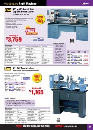 PHONE: 800-USE-ENCO (800-873-3626) INTERNET: use-enco.comPHONE: 800-USE-ENCO (800-873-3626) INTERNET: use-enco.com 23
you select the Right Machine! Lathes
• Headstock with tapered roller bearings
• Hardened and ground ways
• Reversing switch
• Inch dials
• Reinforced cross ribs
Wt. Reg. Sale
Lbs. Model # Price Price
Bench Lathe Only
250 JR893-1273 $1,295.98 $1,165.00
Bench Lathe with Cabinet Stand
328 JR308-0338 1,497.98 1,365.00
*Lathe is prewired for 110v,but can be wired for 220v
Speciﬁcations
Swing Over Bed: 9" Swing Over Cross Slide: 51⁄4"
Distance Between Centers: 20" CarriageTravel: 16" longitudinal, 41⁄2" cross
2 Longitudinal Feeds: .005, .007" 27 InchThreads: 8-56 tpi
11 MetricThreads: .5-3mm Tailstock SpindleTravel: 1.57" (40mm)
CompoundTravel: 2" TailstockTaper: 2 MT
SpindleTaper: 3 MT Spindle Bore Dia.: .787" (20mm)
Motor & Electrics: 3⁄4 hp, 110v*, 1 ph. 6 Spindle Speeds: 130-2000 rpm
Machine Dimensions: 38L x 181⁄2W x 16"H Spindle Nose Mounting: 11⁄2-8"
Quick-change gearbox for easier threading
9" x 20" Bench Lathes
SAVEUP TO
10%
1-YEAR LIMITED
WARRANTY
Starting At
$
1,165
• 4" 3-Jaw Chuck • 7" 4-Jaw Chuck • Steady Rest
• Follow Rest • Metric Change Gears • 7" Faceplate
• 2 MT Dead Center • Threading Dial • Toolbox with Tools
• 1⁄2" Capacity, 4-Way Tool Post
Standard Equipment
• Hardened and ground bed with reinforced cross ribs
• Headstock with tapered roller bearings
• Thread chasing dial
• Easy speed changes
• Splash lubrication in headstock
• Removable gap block
• 3-year warranty on DRO
Wt. Reg. Sale
Lbs. Model # Price Price
Lathe ONLY
1,100 JR510-2585 $4,176.98 $3,759.00
Lathe with Cabinet Stand
1,345 JR510-2591 4,496.98 4,059.00
Lathe with Cabinet Stand with ACU-RITE®
VUE 2-Axis DRO Installed
1,355 JR510-2592 5,876.98 5,189.00
Standard Equipment
• 6" 3-Jaw Chuck
• 7" 4-Jaw Chuck
• Steady Rest
• Follow Rest
• 10" Faceplate
• Chip Pan
• 3 MT Dead Center
• 11⁄16" Capacity
• 4-Way Tool Post
• Metric Change Gears
• Threading Dial
• Toolbox with Tools
Speciﬁcations
Swing Over Bed: 13" Cross-Slide Feed Range (Inch./Rev.): .0004-.0105"
TableWork Surface Area: 13 x 40" CompoundTravel: 211⁄16"
Swing Over Gap: 183⁄4" Tailstock SpindleTravel: 33⁄4"
Length of Gap: 9" TailstockTaper: 3 MT
Swing Over Cross Slide: 8" Spindle Nose Mounting: D1-4
Swing Over Compound: 3" Spindle Bore Dia.: 11⁄2"
Distance Between Centers: 391⁄3" SpindleTaper: 5 MT
CarriageTravel: 34" SpindleTaper with Sleeve: 3 MT
Long.Feed Range (Inch./Rev.): .0011-.0311" 18 Spindle Speeds: 60-1500 rpm
40 InchThreads: 4-112 tpi Motor & Electrics: 11⁄2 hp, 220v, 1 ph.
29 MetricThreads: .25-4.5mm Machine Dimensions (w/o stand): 67L x 26W x 25"H
Floor Space Required (Max.): 72L x 34"W
13" x 40" Geared Head
Gap Bed Bench Lathes
18 Speeds, 60 to 1500 rpm
SAVEUP TO
$
688
Starting At
$
3,759 1-YEAR
LIMITED WARRANTY
FREE
PLUS
22-23 EH 13-09 Lathes.indd 2322-23 EH 13-09 Lathes.indd 23 8/8/13 8:16 AM8/8/13 8:16 AM
 