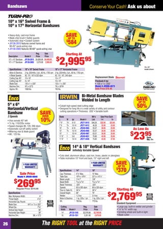 The RIGHT TOOL at the RIGHT PRICEThe RIGHT TOOL at the RIGHT PRICE26
Conserve Your Cash! Ask us aboutBandsaws
SAVEUP TO
$
370
Cutting Reg. Sale
Width Model # Price Price
14" JR135-1545 $2,978.88 $2,769.95
18 JR135-1551 3,351.68 2,979.95
14" & 18" Vertical Bandsaws
Inﬁnitely Variable Speed
• Cuts steel, aluminum alloys, cast iron, brass, plastic or plexiglass
• Table inclination 15° front and back, 15° right and left
1-YEAR LIMITED
WARRANTY
• Large cap. built-in welder and grinder
• 1⁄8" to 5⁄8" width cap.
• Grinding wheel and built-in light
• Blade cutter
Standard Equipment
Starting At
$
2,76995
Speciﬁcations 14" 18"
Cap.Thickness: 91⁄4" Max. 10" Max.
Table Size: 193⁄4 x 193⁄4" 231⁄2 x 191⁄2"
Blade Length: 114.7" 136"
BladeWidth: 3⁄32 to 5⁄8" 3⁄32 to 5⁄8"
BladeThickness: .025" .025"
Speeds: 65 to 265 sfpm 80 to 320 sfpm
Floor toTable Ht.: 391⁄4" 381⁄4"
Overall Height: 68" 79"
Welder: 1.2 kva 2.4 kva
Motor & Electrics: 1 hp, 220v, 1 ph. 1 hp, 220v, 3 ph.
Wt.: 760 lbs. 770 lbs.
SAVEUP TO
50%
Bi-Metal Bandsaw Blades
Welded to Length
• Cobalt high-speed steel cutting edge
• Designed for long life in a wide variety of utility and contour
cutting operations • Thickness: .035" • Variable tooth
Each
Qty.: 5+
As Low As
$
2395
Blade Mfr’s Sale Price Each
L W tpi Model # List 1-4 5+
7' 9" 3⁄4" 6-10 JR371-0410 $46.26 $32.95 $23.95
7' 9 3⁄4 10-14 JR371-0412 46.26 32.95 23.95
10' 3⁄4 6-10 JR240-4965 55.07 30.95 25.95
10' 3⁄4 10-14 JR240-4966 55.07 30.95 25.95
10' 1 10-14 JR240-4967 63.01 30.95 25.95
11' 6" 1 5-8 JR240-4831 70.80 42.95 35.95
11' 6" 1 10-14 JR371-0446 70.80 44.95 37.95
5" x 6"
Horizontal/Vertical
Bandsaw
3 Speeds
• Vise swivels 45° left
• 1⁄3 hp, 110/220v motor
• Speed changes 80, 120, 200 sfpm
• Automatic cut-off safety switch
• Mitering vise & blade guard
• Wt.: 125 lbs.
Speciﬁcations
Max.WorkpieceWidth: 6"
Throat Depth: 41⁄8"
Horizontal Cap.Round: 5"
Blade Size: 641⁄2 x 1⁄2 x .025"
Wheel Dia.: 73⁄8"
Vertical Saw Height: 56"
Horizontal Saw Height: 38"
Machine Dim.: 38L x 12"D
1-YEAR LIMITED
WARRANTY
Sale Price
Model # JR505-6840
$
26995
Regular Price: $316.66
al
sfpm
SAVEOVER
10%
Replacement Blade
Flexback 6 tpi
• 135 x 1 x .035"
Model # JR990-4073
Sale Price $19.95 1 year limited warranty!
Reg. Sale
Description Model # Price Price
10" x 16" Bandsaw JR136-2810 $4,899.98 $4,409.95
10" x 17" Bandsaw JR136-2800 3,579.98 2,995.95
10" x 16" Swivel Frame &
10" x 17" Horizontal Bandsaws
• Heavy-duty, cast-iron frame
• Blade chip brush • Safety guards
• Automatic stop • Coolant system
• JR136-2810 features swivel frame and
90-45° quick-acting vise
• JR136-2800 features 90-60° quick-acting vise
10 x 16"
model shownSpeciﬁcations 10" x 16" Swivel Frame 10" x 17" Horizontal Frame
Motor & Electrics: 2 hp, 220/440v, 3 ph., 60 Hz, 1750 rpm 2 hp, 220/440v, 3 ph., 60 Hz, 1750 rpm
4 Blade Speeds: 82, 131, 167 & 232 sfpm 82, 131, 167, 246 sfpm
Cutting Cap.90°: 10 x 16" 10 x 17"
Cutting Cap.45°: 9 x 10" 10 x 10"
Blade Size: 135 x 1 x .035" 135 x 1 x .035"
Machine Dim.: 67L x 22"D 75L x 28"W
Approx.Wt.: 1068 lbs. 792 lbs.
Starting At
$
2,99595
SAVEUP TO
$
584
26-27 EH 13-09 Bandsaws.indd 2626-27 EH 13-09 Bandsaws.indd 26 8/8/13 8:18 AM8/8/13 8:18 AM
 