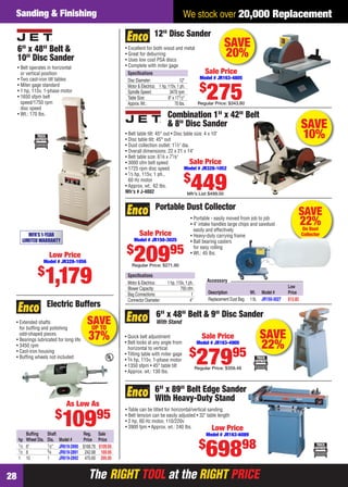 The RIGHT TOOL at the RIGHT PRICEThe RIGHT TOOL at the RIGHT PRICE28
We stock over 20,000 ReplacementSanding & Finishing
SAVEUP TO
37%
• Extended shafts
for bufﬁng and polishing
odd-shaped pieces
• Bearings lubricated for long life
• 3450 rpm
• Cast-iron housing
• Bufﬁng wheels not included
Electric Buffers
Bufﬁng Shaft Reg. Sale
hp Wheel Dia. Dia. Model # Price Price
1⁄3 6" 1⁄2" JR619-2890 $168.76 $109.95
1⁄2 8 3⁄4 JR619-2891 242.68 169.95
1 10 1 JR619-2892 470.60 295.95
As Low As
$
10995
SAVE
22%On Dust
Collector
Portable Dust Collector
Speciﬁcations
Motor & Electrics: 1 hp, 110v, 1 ph.
Blower Capacity: 750 cfm
Bag Connections: 1
Connector Diameter: 4"
• Portable - easily moved from job to job
• 4" intake handles large chips and sawdust
easily and effectively
• Heavy-duty carrying frame
• Ball bearing casters
for easy rolling
• Wt.: 45 lbs.
Sale Price
Model # JR150-3025
$
20995
Regular Price: $271.90
Low
Description Wt. Model # Price
Replacement Dust Bag 1 lb. JR150-3027 $12.82
Accessory
SAVE
10%
Combination 1" x 42" Belt
& 8" Disc Sander
• Belt table tilt: 45° out • Disc table size: 4 x 10"
• Disc table tilt: 45° out
• Dust collection outlet: 11⁄2" dia.
• Overall dimensions: 22 x 21 x 14"
• Belt table size: 61⁄8 x 71⁄8"
• 3000 sfm belt speed
• 1725 rpm disc speed
• 1⁄3 hp, 115v, 1 ph.,
60 Hz motor
• Approx. wt.: 62 lbs.
Mfr’s # J-4002
Sale Price
Model # JR328-1052
$
449Mfr’s List $499.00
6" x 89" Belt Edge Sander
With Heavy-Duty Stand
• Table can be tilted for horizontal/vertical sanding
• Belt tension can be easily adjusted • 32" table length
• 2 hp, 60 Hz motor, 110/220v
• 3900 fpm • Approx. wt.: 240 lbs. Low Price
Model # JR163-6089
$
69898
SAVE
22%
6" x 48" Belt & 9" Disc Sander
With Stand
• Quick belt adjustment
• Belt locks at any angle from
horizontal to vertical
• Tilting table with miter gage
• 3⁄4 hp, 115v, 1-phase motor
• 1350 sfpm • 45° table tilt
• Approx. wt.: 130 lbs.
Sale Price
Model # JR163-4900
$
27995
Regular Price: $359.48
SAVE
20%
12" Disc Sander
Speciﬁcations
Disc Diameter: 12"
Motor & Electrics: 1 hp, 115v, 1 ph.
Spindle Speed: 3470 rpm
Table Size: 8" x 171⁄2"
Approx.Wt.: 70 lbs.
• Excellent for both wood and metal
• Great for deburring
• Uses low cost PSA discs
• Complete with miter gage
Sale Price
Model # JR163-4805
$
275Regular Price: $343.80
6" x 48" Belt &
10" Disc Sander
• Belt operates in horizontal
or vertical position
• Two cast-iron tilt tables
• Miter gage standard
• 1 hp, 115v, 1-phase motor
• 1650 sfpm belt
speed/1750 rpm
disc speed
• Wt.: 170 lbs.
MFR'S 1-YEAR
LIMITED WARRANTY
Low Price
Model # JR328-1056
$
1,179
28-29 EH 13-09 S&F.indd 2828-29 EH 13-09 S&F.indd 28 8/8/13 8:20 AM8/8/13 8:20 AM
 