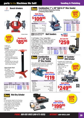 PHONE: 800-USE-ENCO (800-873-3626) INTERNET: use-enco.comPHONE: 800-USE-ENCO (800-873-3626) INTERNET: use-enco.com 29
parts for the Machines We Sell! Sanding & Finishing
SAVE
31%On Grinder
Wet-Dry Grinder
8"/5"
• 8" wet grinder wheel for ﬁne ﬁnishing
• 5" dry wheel for removing deep nicks
and scratches without damaging
• Blade holder for easy sharpening
• 1⁄4 hp • Water tank for cooling
• 3450 maximum rpm
• 1" wheel width • 1" spindle
• Wt.: 30 lbs.
Sale Price
Model # JR328-1961
$
19995
Regular Price: $293.19
Belt Sanders
1" x 42" Sander—1⁄3 hp, 1-phase Motor
• 1800 sfpm • Contact wheel • Tilt table • 1725 rpm
2" x 48" Sander—1⁄2 hp, 1-phase, 115v Motor
• Contact wheel • Tilt table • Removable platen
• Fully hinged guard • Vertical or horizontal
• 4500 sfpm • 3450 rpm
4" x 36" Sander—1⁄2 hp,
TEFC 1-phase, 115v Motor
• Direct drive • 3450 rpm
• Full OSHA safety guard
• Easy opening side door
for belt change
1 x 42" Sander
Belt Wt. Reg. Sale
Size Lbs. Model # Price Price
1 x 42" 29 JR505-1371 $286.11 $259.00
2 x 48 48 JR505-1370 452.43 409.00
4 x 36 50 JR240-3857 674.19 609.00
As Low As
$
259
SAVEUP TO
50%
Stand
(optional)
• 3450 rpm
• 115v/60 Hz
Includes:
• A bright, ﬂexible worklight
(bulb sold separately)
• Two grinding wheels:
Coarse 36 grit and
medium 60 grit
• Protective spark guard on
each wheel with adjustable
eye shield
• Durable cast-iron base with
mounting holes and rubber
feet for easy mounting
Bench Grinder Stand
• 27" height
• Sturdy base with
pre-drilled holes for
mounting on ﬂoors
• Base mounting area
for bench grinders:
101⁄2 x 71⁄2"
Bench Grinders
8" Bench Grinder
Starting At
$
8595
Spindle Wt. Reg. Sale
Description Size hp Amps Lbs. Model# Price Price
6" Grinder 1⁄2" 1⁄2 3.5 23 JR890-0832 $169.95 $85.95
8" Grinder 5⁄8 3⁄4 5.0 31 JR890-0833* 189.95 89.95
Stand 20 JR890-0834 98.95 59.95
* 6' power cord
SAVE
15%on Sander
Speciﬁcations
Belt Size: 1W x 30"L
Disc Size: 5"
Motor & Electrics: 1⁄4 hp, 110v, 1 ph.
TableTilt: 0° to 45°
Approx.Wt.: 12.75 lbs.
Combination 1" x 30" Belt & 5" Disc Sander
Use for Grinding, Sharpening, Sanding
& Polishing Wood & Metal
5" Aluminum Oxide PSA Discs
Reg. Sale
Grit Model # Price/100 Price/100
36 JR391-3161 $70.01 $48.29
40 JR391-3162 63.92 44.43
50 JR391-3163 60.88 42.49
60 JR391-3165 58.85 40.57
80 JR391-3164 55.80 38.70
Sale Price
Model # JR163-4832
$
10995
Regular Price: $129.88
SAVE
26%
6" Carbide/
HSS Grinder
• Supplied with 2 medium grit
silicon carbide (green) wheels
Speciﬁcations:
• Two 113⁄4 x 41⁄8" tool
tables tilt 45° up
or down
• 1⁄2 hp motor,
single phase, 115v
• 3400 rpm
• Wt.: 110 lbs.
Sale Price
Model # JR891-8106
$
24995
Regular Price: $339.88
Speciﬁcations
Belt Size: 4 x 36"
Table Size: 5" x 71⁄2"
Disc Size: 6"
Main Motor: 110v, 1⁄4 hp, 60 hz, 1 ph.
Speed: 1720 rpm
Machine Dimensions: 20 x 16 x 12"
ApproximateWt.: 38.64 lbs.
• Disc angle and bevel sanding • Finish edging
• Sanding arm locks and can be used in any
position from horizontal to vertical
Combination
4" x 36" Belt &
6" Disc Sander
Sale Price
Model # JR163-4850
$
119Regular Price: $139.98
28-29 EH 13-09 S&F.indd 2928-29 EH 13-09 S&F.indd 29 8/8/13 8:20 AM8/8/13 8:20 AM
 