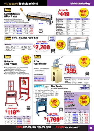 PHONE: 800-USE-ENCO (800-873-3626) INTERNET: use-enco.comPHONE: 800-USE-ENCO (800-873-3626) INTERNET: use-enco.com 31
you select the Right Machine! Metal Fabricating
SAVEOVER
10%On Notcher
4 Ton
Hand Notcher
Notch Any Shearable Material
• Heavy-duty blades
Speciﬁcations
Mild Steel Cap.: 16 Gauge Max.Notch: 6" x 6" x 90°
Stroke: 3⁄4"
Stainless Cap.: 20 Gauge Table Size: 171⁄2 x 12"
Stand sold separately
Stand
Model # JR130-5115
Low Price:$199.99
Sale Price
Model # JR130-5110
$
395Regular Price: $456.28
SAVE
23%
50" x 16 Gauge Power Roll
Speciﬁcations
Motor: 220v*, 3 ph., 3⁄4 hp Roll Speed: 22 rpm
Capacity: 16 gauge Min.Radius: 1.5"
Roll Dia.: 3" Weight: 880 lbs.
*Can be rewired to 440v
1-YEAR
LIMITED
WARRANTY
Sale Price
Model # JR130-5510
$
2,200Regular Price: $2,857.78
SAVEUP TO
35%
Work Wt. Press Reg. Sale
Ton Range Lbs. Style Model # Price Price
6 0-8" 68.2 H JR307-0121 $167.12 $119.95
30 0-34 286 HYC JR307-0126 929.06 599.95
45 0-31 693 HYC JR307-0125 1,119.40 849.95
Style HYC
• Use for aligning jobs, such as straightening
crankshaft and connecting rod
• Great for press ﬁt, such as pressing in
and out of shaft pin, gear and bushing
• Use for die press and punch press processing
Hydraulic
Shop Presses
Style H
Starting At
$
11995
Sheet Metal Pan
& Box Brakes
Wt. Reg. Sale
Model Gauge Lbs. Model # Price Price
Bench 22 280 JR130-5051 $529.13 $449.00
Bench 16 309 JR130-5061 716.54 609.00
Floor 12 1525 JR130-5234 1,998.98 1,799.00
Stand 64 JR130-5075 219.98 179.95
• Steel ﬁngers can be removed or
repositioned for custom metal work
• Model #JR130-5061 includes counterbalance
JR130-5051
As Low As
$
449
Speciﬁcations JR130-5051 JR130-5061 JR130-5234
Mild Steel Cap.: 22 Gauge 16 Gauge 12 Gauge
Stainless Cap.: 26 Gauge 20 Gauge 16 Gauge
Max.Beam Lift: 7⁄8" 11⁄4" 11⁄2"
Max.Bend L: 481⁄4" 481⁄4" 481⁄4"
Min.Reverse Bend: 5⁄16" 5⁄16" 1⁄2"
FingerWidth: 2, 3, 4" 2, 3, 4" 3, 4, 5"
No.of Fingers: 16 16 10
Max.Box Depth: 3" 3" 4"
Beam Adjustment: 0-1⁄8" 0-1⁄2" 0-1⁄2"
SAVEUP TO
18%
Pipe Bender
12 Tons of Hydraulic Power
• Easy, lower cost way to bend pipe,
conduit, tubing, I-beam and channel steel
• Bends up to 2" schedule 40 pipe or 4" I-beam
• 110v AC, plugs into standard 20 amp outlet
• 2500 psi • Wt.: 250 lbs.
Sale Price
Model # JR890-0434
$
1,79999
Regular Price: $2,075.86
SAVEOVER
$
260On 6 Pc. Set
Accessories
Individual Pipe Dies
Bend Reg. Sale
Size Radius Model # Price Price
1⁄2" 2.94" JR890-0435 $151.39 $105.00
3⁄4 3.68 JR890-0436 173.04 119.00
1 4.55 JR890-0437 216.28 148.00
11⁄4 5.81 JR890-0438 251.71 179.00
11⁄2 6.65 JR890-0439 307.76 209.00
2 8.31 JR890-0440 373.13 255.00
6 Pc.90° Pipe Die Set
• Precision machined, cold drawn,
1018 steel for long life
• Sizes 1⁄2-2"
Model # JR890-0441
Reg.Price:$1,193.83
Sale Price:$929.00
SAVEOVER
10%
1-YEAR
MANUFACTURER’S
WARRANTY
30-31 EH 13-09 MetFab.indd 3130-31 EH 13-09 MetFab.indd 31 8/8/13 8:21 AM8/8/13 8:21 AM
 