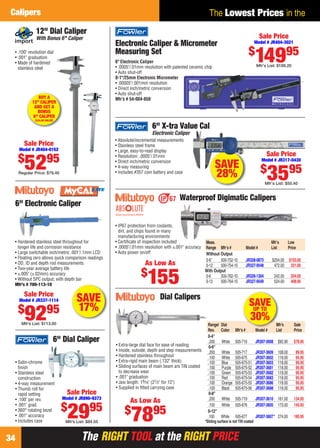 The RIGHT TOOL at the RIGHT PRICEThe RIGHT TOOL at the RIGHT PRICE34
The Lowest Prices in theCalipers
Electronic Caliper & Micrometer
Measuring Set
6" Electronic Caliper
• .0005"/.01mm resolution with patented ceramic chip
• Auto shut-off
0-1"/25mm Electronic Micrometer
• .00005"/.001mm resolution
• Direct inch/metric conversion
• Auto shut-off
Mfr’s # 54-004-850
Sale Price
Model # JR404-3021
$
14995
Mfr’s List: $189.20
• IP67 protection from coolants,
dirt, and chips found in many
manufacturing environments
• Certiﬁcate of inspection included
• .0005"/.01mm resolution with ±.001" accuracy
• Auto power on/off
Waterproof Digimatic Calipers
Meas. Mfr’s Low
Range Mfr’s # Model # List Price
Without Output
0-6" 500-752-10 JR328-0873 $204.00 $155.00
0-12 500-754-10 JR327-9548 472.00 331.00
With Output
0-6 500-762-10 JR326-1304 242.00 204.00
0-12 500-764-10 JR327-9549 524.00 408.00
As Low As
$
155
• .100" revolution dial
• .001" graduation
• Made of hardened
stainless steel
12" Dial Caliper
With Bonus 6" Caliper
Sale Price
Model # JR404-0152
$
5295
Regular Price: $79.40
BUY A
12" CALIPER
AND GET A
BONUS
6" CALIPER
($34.00 VALUE)
SAVE
28%
6" X-tra Value Cal
Electronic Caliper
• Absolute/incremental measurements
• Stainless steel frame
• Large, easy-to-read display
• Resolution: .0005"/.01mm
• Direct inch/metric conversion
• 4-way measuring
• Includes #357 coin battery and case
Sale Price
Model # JR317-0430
$
3595
Mfr’s List: $50.40
Sale Price
Model # JR337-1114
$
9295
Mfr’s List: $113.00
SAVE
17%
6" Electronic Caliper
• Hardened stainless steel throughout for
longer life and corrosion resistance
• Large switchable inch/metric .001"/.1mm LCD
• Floating zero allows quick comparison readings
• OD, ID and depth rod measurements
• Two-year average battery life
• ±.005" (±.02mm) accuracy
• Without SPC output; with depth bar
Mfr’s # 700-113-10
6" Dial Caliper
• Satin-chrome
ﬁnish
• Stainless steel
construction
• 4-way measurement
• Thumb roll for
rapid setting
• .100" per rev.
• .001" grad.
• 360° rotating bezel
• .001" accuracy
• Includes case
Sale Price
Model # JR890-9373
$
2995
Mfr’s List: $84.55 *Sliding surface is not TiN coated
As Low As
$
7895
Range/ Dial Mfr’s Sale
Rev. Color Mfr’s # Model # List Price
0-4"
.200 White 505-716 JR307-3608 $92.90 $78.95
0-6"
.200 White 505-717 JR307-3609 108.00 89.95
.100 White 505-675 JR307-3602 118.00 95.95
.100 Blue 505-675-51 JR307-3603 118.00 95.95
.100 Purple 505-675-52 JR307-3681 118.00 95.95
.100 Green 505-675-53 JR307-3682 118.00 95.95
.100 Red 505-675-54 JR307-3683 118.00 95.95
.100 Orange 505-675-55 JR307-3686 118.00 95.95
.100 Black 505-675-56 JR307-3688 118.00 95.95
0-8"
.200 White 505-719 JR307-3610 161.00 134.95
.100 White 505-676 JR307-3605 173.00 145.95
0-12"
.100 White 505-677 JR307-3607* 274.00 185.95
Dial Calipers
• Extra-large dial face for ease of reading
• Inside, outside, depth and step measurements
• Hardened stainless throughout
• Extra-rigid main beam (.132" thick)
• Sliding surfaces of main beam are TiN coated
to decrease wear
• .001" graduation
• Jaw length: 19⁄16" (21⁄2" for 12")
• Supplied in ﬁtted carrying case
M
SAVEUP TO
30%
34-35 EH 13-09 CIM.indd 3434-35 EH 13-09 CIM.indd 34 8/8/13 8:23 AM8/8/13 8:23 AM
 