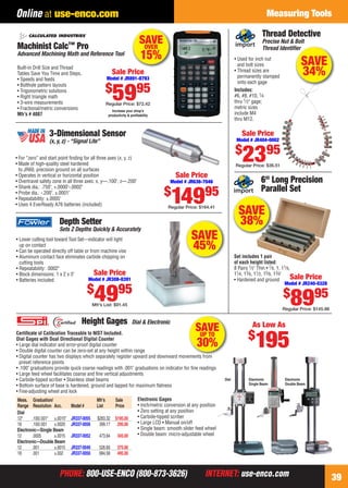 PHONE: 800-USE-ENCO (800-873-3626) INTERNET: use-enco.comPHONE: 800-USE-ENCO (800-873-3626) INTERNET: use-enco.com
Measuring Tools
39
Online at use-enco.com
SAVE
38%
Sale Price
Model # JR240-0326
$
8995
Regular Price: $145.98
6" Long Precision
Parallel Set
Set includes 1 pair
of each height listed:
8 Pairs 1⁄2" Thin • 7⁄8, 1, 11⁄8,
11⁄4, 13⁄8, 11⁄2, 15⁄8, 13⁄4"
• Hardened and ground
• For “zero” and start point ﬁnding for all three axes (x, y, z)
• Made of high-quality steel hardened
to JR60, precision ground on all surfaces
• Operates in vertical or horizontal position
• Overtravel safety zone in all three axes: x, y—.100", z—.200"
• Shank dia.: .750", +.0000"-.0002"
• Probe dia.: -.200", ±.0001"
• Repeatability: ±.0005"
• Uses 4 EverReady A76 batteries (included)
3-Dimensional Sensor
(x, y, z) - “Signal Lite”
Sale Price
Model # JR636-7046
$
14995
Regular Price: $164.41
SAVE
45%
Depth Setter
Sets Z Depths Quickly & Accurately
• Lower cutting tool toward Tool Set—indicator will light
up on contact
• Can be operated directly off table or from machine vise
• Aluminum contact face eliminates carbide chipping on
cutting tools
• Repeatability: .0002"
• Block dimensions: 1 x 2 x 3"
• Batteries included
Sale Price
Model # JR308-0391
$
4995
Mfr’s List: $91.45
• Used for inch nut
and bolt sizes
• Thread sizes are
permanently stamped
onto each gage
Includes:
#6, #8, #10, 1⁄4
thru 1⁄2" gage;
metric sizes
include M4
thru M12.
Thread Detective
Precise Nut & Bolt
Thread Identiﬁer
Sale Price
Model # JR404-0002
$
2395
Regular Price: $36.51
ﬁer
SAVE
34%
Certiﬁcate of Calibration Traceable to NIST Included.
Dial Gages with Dual Directional Digital Counter
• Large dial indicator and error-proof digital counter
• Double digital counter can be zero-set at any height within range
• Digital counter has two displays which separately register upward and downward movements from
preset reference points
• .100" graduations provide quick coarse readings with .001" graduations on indicator for ﬁne readings
• Large feed wheel facilitates coarse and ﬁne vertical adjustments
• Carbide-tipped scriber • Stainless steel beams
• Bottom surface of base is hardened, ground and lapped for maximum ﬂatness
• Fine-adjusting wheel and lock
Height Gages Dial & Electronic
Dial Electronic
Single Beam
Electronic
Double Beam
Meas. Graduation/ Mfr’s Sale
Range Resolution Acc. Model # List Price
Dial
12" .100/.001" ±.0015" JR337-0055 $283.32 $195.00
18 .100/.001 ±.0020 JR337-0056 399.17 295.00
Electronic—Single Beam
12 .0005 ±.0015 JR337-0052 473.94 345.00
Electronic—Double Beam
12 .001 ±.0015 JR337-0049 526.60 375.00
18 .001 ±.002 JR337-0050 684.58 495.00
Electronic Gages
• Inch/metric conversion at any position
• Zero setting at any position
• Carbide-tipped scriber
• Large LCD • Manual on/off
• Single beam: smooth slider feed wheel
• Double beam: micro-adjustable wheel
As Low As
$
195t f
SAVEUP TO
30%
Machinist Calc™ Pro
Advanced Machining Math and Reference Tool
Built-in Drill Size and Thread
Tables Save You Time and Steps.
• Speeds and feeds
• Bolthole pattern layouts
• Trigonometric solutions
• Right triangle math
• 3-wire measurements
• Fractional/metric conversions
Mfr’s # 4087
Increase your shop’s
productivity & proﬁtability
SAVEOVER
15%
Sale Price
Model # JR891-8793
$
5995
Regular Price: $72.42
38-39 EH 13-09 CIM_MT.indd 3938-39 EH 13-09 CIM_MT.indd 39 8/8/13 8:26 AM8/8/13 8:26 AM
 