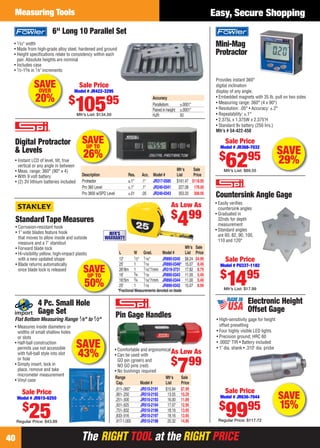 The RIGHT TOOL at the RIGHT PRICEThe RIGHT TOOL at the RIGHT PRICE
Measuring Tools
40
Easy, Secure Shopping
Mini-Mag
Protractor
Provides instant 360°
digital inclination
display of any angle.
• Embedded magnets with 35 lb. pull on two sides
• Measuring range: 360° (4 x 90°)
• Resolution: .05° • Accuracy: ±.2°
• Repeatability: ±.1°
• 2.375L x 1.375W x 2.375"H
• Standard 9v battery (250 hrs.)
Mfr’s # 54-422-450
Sale Price
Model # JR368-7032
$
6295
Mfr’s List: $89.55
SAVE
29%
SAVEUP TO
26%
Digital Protractor
& Levels
• Instant LCD of level, tilt, true
vertical or any angle in between
• Meas. range: 360° (90° x 4)
• With 9 volt battery
• (2) 3V lithium batteries included
Mfr’s Sale
Description Res. Acc. Model # List Price
Protractor ±.1° .1° JR317-0585 $161.47 $118.95
Pro 360 Level ±.1° .1° JR240-0341 227.08 178.00
Pro 3600 w/SPD Level ±.01 .05 JR240-0343 353.33 308.95
SAVE
15%
Electronic Height
Offset Gage
• High-sensitivity gage for height
offset presetting
• Four highly visible LED lights
• Precision ground; HRC 60
• .0002" TIR • Battery included
• 1" dia. shank • .310" dia. probe
Sale Price
Model # JR636-7044
$
9995
Regular Price: $117.72
• 1⁄32" width
• Made from high-grade alloy steel, hardened and ground
• Height speciﬁcations relate to consistency within each
pair. Absolute heights are nominal
• Includes case
• 1⁄2-15⁄8 in 1⁄8" increments
6" Long 10 Parallel Set
Sale Price
Model # JR422-3295
$
10595
Mfr’s List: $134.50
Accuracy
Parallelism: ±.0001"
Paired in height: ±.0001"
HJR: 50
SAVEOVER
20%
SAVE
43%
4 Pc. Small Hole
Gage Set
Flat Bottom Measuring Range 1⁄8" to 1⁄2"
• Measures inside diameters or
widths of small shallow holes
or slots
• Half-ball construction
permits use not accessible
with full-ball style into slot
or hole
• Simply insert, lock in
place, remove and take
micrometer measurement
• Vinyl case
Sale Price
Model # JR615-6250
$
25Regular Price: $43.89
As Low As
$
799
• Comfortable and ergonomical
• Can be used with
GO pin (green) and
NO GO pins (red)
• No bushings required
Pin Gage Handles
Range Mfr’s Sale
Cap. Model # List Price
.011-.060" JR510-2191 $10.84 $7.99
.061-.250 JR510-2192 13.55 10.29
.251-.500 JR510-2193 16.00 11.89
.501-.625 JR510-2194 17.07 12.95
.751-.832 JR510-2196 18.16 13.95
.833-.916 JR510-2197 18.16 13.95
.917-1.000 JR510-2198 20.32 14.95
SAVEUP TO
50%
Standard Tape Measures
Mfr’s Sale
L W Grad. Model # List Price
12' 1⁄2" 1⁄16" JR890-0345 $8.24 $4.99
25' 1 1⁄16 JR890-0346* 15.07 8.49
26'/8m 1 1⁄16"/1mm JR319-3731 17.82 8.79
16' 3⁄4 1⁄16 JR890-0343 11.00 5.49
16'/5m 3⁄4 1⁄16"/1mm JR890-0344 11.00 5.49
25' 1 1⁄16 JR890-0342 15.07 8.99
• Corrosion-resistant hook
• 1" wide blades feature hook
that moves to allow inside and outside
measure and a 7' standout
• Forward blade lock
• Hi-visibility yellow, high-impact plastic
with a new updated shape
• Blade returns automatically
once blade lock is released
As Low As
$
499
MFR'S
WARRANTY
*Fractional Measurements denoted on blade
Sale Price
Model # PU337-1182
$
1495
Mfr’s List: $17.99
• Easily veriﬁes
countersink angles
• Graduated in
32nds for depth
measurement
• Standard angles
are 60, 82, 90, 100,
110 and 120°
Countersink Angle Gage
40-41 EH 13-09 MT.indd 4040-41 EH 13-09 MT.indd 40 8/8/13 8:27 AM8/8/13 8:27 AM
 