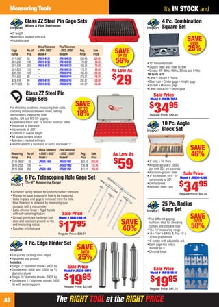 The RIGHT TOOL at the RIGHT PRICEThe RIGHT TOOL at the RIGHT PRICE
Measuring Tools
42
It’s IN STOCK and
SAVE
46%
10 Pc. Angle
Block Set
• 3" long x 1⁄4" thick
• Angular accuracy: .0003"
per inch 30± arc seconds
• Precision-ground steel
• 1° increments to 5°, 5°
increments to 30°
• Oil-hardened
• Includes ﬁtted case
Sale Price
Model # JR630-4260
$
3495
Regular Price: $65.84
SAVE
40%
6 Pc. Telescoping Hole Gage Set
5⁄16-6" Measuring Range
• Constant spring tension for uniform contact pressure
• Plunger on gage expands in hole to be measured,
locks in place and gage is removed from the hole.
Final hole size is obtained by measuring over
contacts with a micrometer
• Satin-chrome ﬁnish • Rigid handle
with self-centering feature
• Contact points are hardened tool
steel and precision ground on the
end measuring radius
• Supplied in ﬁtted case
Sale Price
Model # JR615-6610
$
1795
Regular Price: $30.71
• 12" hardened blade
• Square head with steel scriber
• Grads.: 4R–8ths, 16ths, 32nds and 64ths
10 Tools in 1:
• Level • Square • Plumb
• Steel rule • Center gage • Height gage
• Scriber • Marking gage
• Level protractor • Depth gage
4 Pc. Combination
Square Set
Sale Price
Model # JR638-7653
$
3495
Regular Price: $48.93
SAVEOVER
25%
SAVEOVER
25%• For quickly locating work edges
• Hardened and ground
Includes:
• Single 1⁄2" diameter shank–.5000" tip
• Double end–.5000" and .2000" tip 1⁄2"
diameter shank
• Single 3⁄8" diameter shank–.2000" tip
• Double end 1⁄2" diameter shank–.2000"
tip with centering point
4 Pc. Edge Finder Set
Sale Price
Model # JR328-0979
$
1995
Regular Price: $27.69
• Five different gaging
surfaces ideal for checking
convex and concave radii
• 1⁄64-1⁄2" measuring range
• 1⁄64-17⁄64" x 64ths & 9⁄32-1⁄2" x
32nds graduations
• 4" holder with adjustable nut
• Each gage has radius
marked on it
• Chrome ﬁnish
25 Pc. Radius
Gage Set
Sale Price
Model # JR615-6540
$
1995
Regular Price: $41.70
x
SAVEOVER
50%
As Low As
$
29
MinusTolerance PlusTolerance
Gage No.of +.0000-.0002" +.0002-.0000" Reg. Sale
Range Pcs. Model # Model # Price Price
.011-.060" 50 JR616-8121 JR616-8120 $50.48 $29.00
.061-.250 190 JR616-8126 JR616-8125 74.62 39.00
.251-.500 250 JR616-8131 JR616-8130 150.36 79.00
.501-.625 125 — JR616-8135 176.71 99.00
.626-.750 125 — JR890-9743 184.40 109.00
.751-.832 82 — JR890-9744 273.31 119.00
.833-.916 84 JR616-8151 JR890-9745 291.97 129.00
.917-1.000 84 JR616-8156 JR890-9746 341.37 149.00
Class ZZ Steel Pin Gage Sets
Minus & Plus Tolerances
• 2" length
• Members marked with size
• Includes case
SAVEUP TO
56%
Class ZZ Steel Pin
Gage Sets
For checking locations, measuring hole sizes,
checking distances between holes, setting
micrometers, measuring hole
depths, GO and NO-GO gaging.
• Centerless ﬁnish with 10 micron ﬁnish or better
• Inspected to tolerance
• Increments of .001"
• Uniform 2" overall length
• All sharp corners broken
• Members marked with size
• Heat treated to a hardness of 60/62 Rockwell “C”
MinusTolerance PlusTolerance
Measuring No.of +.0000",-.0002" +.0002",-.0000" Reg. Sale
Range Pcs. Model # Model # Price Price
.0110-.0600" 50 JR505-1856 JR505-1961 $63.10 $59.00
.0610-.2500 190 — JR505-1962 156.88 131.95
.2510-.5000 250 JR505-1858 JR505-1861 241.41 195.95
As Low As
$
59
SAVEUP TO
18%
42-43 EH 13-09 MT.indd 4242-43 EH 13-09 MT.indd 42 8/8/13 8:29 AM8/8/13 8:29 AM
 