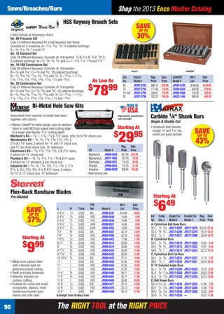 The RIGHT TOOL at the RIGHT PRICEThe RIGHT TOOL at the RIGHT PRICE50
Shop the 2013 Enco Master CatalogSaws/Broaches/Burs
SAVE
UP TO
30%
HSS Keyway Broach Sets
• Sets include all necessary shims
No. 00 Precision Set
Cuts 15 different keyways for small keyways and bores.
Consists of: 3 broaches: A—1⁄16, 3⁄32, 1⁄8"; 5 collared bushings:
A—1⁄4, 5⁄16, 3⁄8, 7⁄16 and 1⁄2"
No. 10 Standard Set
Cuts 18 different keyways. Consists of: 4 broaches: 1⁄8 B, 3⁄16 B, 1⁄4 C, 3⁄8" C;
9 collared bushings: B—1⁄2, 5⁄8, 3⁄4, 7⁄8" and C—1, 11⁄8, 11⁄4, 13⁄8 and 11⁄2"
No. 10-10A Combination Set
Cuts 36 different keyways. Consists of: 4 broaches:
B—1⁄8 and 3⁄16", C—1⁄4 and 3⁄8"; 18 collared bushings:
B—1⁄2, 9⁄16, 5⁄8, 11⁄16, 3⁄4, 13⁄16 and 7⁄8"; C—15⁄16, 1, 11⁄16,
11⁄8, 13⁄16, 11⁄4, 15⁄16, 13⁄8, 17⁄16, 11⁄2 and 19⁄16"
No. 20 Combination Set
Cuts 47 different keyways. Consists of: 5 broaches:
B—1⁄8 and 3⁄16", C—1⁄4, 5⁄16 and 3⁄8"; 18 collared bushings:
B—1⁄2, 9⁄16, 5⁄8, 11⁄16, 3⁄4, 13⁄16 and 7⁄8"; C—15⁄16, 1, 11⁄16,
11⁄8, 13⁄16, 11⁄4, 15⁄16, 13⁄8, 17⁄16, 11⁄2 and 1 9⁄16"
Import duMONT
Ind. Import Reg. Sale duMONT Mfr’s Sale
No. Model # Price Price Model # List Price
00 JR307-2793 $96.10 $78.99 JR395-0100 $188.00 $159.00
10 JR307-2794 171.46 118.99 JR395-0200 326.00 278.00
10-10A JR307-2795 220.61 178.99 JR395-0300 418.00 356.00
20 JR307-2796 253.37 198.99 JR422-1484 480.00 408.00
As Low As
$
7899
SAVEUP TO
43%
Carbide 1⁄4" Shank Burs
Single & Double Cut
• Hardened steel shanks
except 1⁄4" and 3⁄16" dia.,
which are solid carbide
Ind. Cutter Single Cut Double Cut Reg. Sale
No. Dia. L Model # Model # Price Price
A. Cylindrical Ball Nose Burs
SC-1 1⁄4" 5⁄8" JR317-0267 JR317-0276 $12.03 $7.49
SC-3 3⁄8 3⁄4 JR317-0269 JR317-0278 16.19 10.79
SC-5 1⁄2 1 JR317-0271 JR317-0280 25.49 16.79
B. Cylindrical Burs
SA-1 1⁄4 5⁄8 JR317-0210 JR317-0220 10.32 6.49
SA-3 3⁄8 3⁄4 JR317-0212 JR317-0222 14.81 9.49
SA-5 1⁄2 1 JR317-0214 JR317-0224 22.72 14.79
C. Cylindrical End Cut Burs
SB-1 1⁄4 5⁄8 JR317-0231 JR317-0237 11.19 7.29
SB-5 1⁄2 1 JR317-0234 JR317-0241 25.44 16.49
D. 14° Included Angle Burs
SL-1 1⁄4 5⁄8 JR317-0326 JR317-0332 13.10 8.39
SL-3 3⁄8 11⁄16 JR317-0328 JR317-0334 20.63 13.99
SL-4 1⁄2 11⁄8 JR317-0329 JR317-0335 24.73 13.99
E. Ball Shape Burs
SD-14 3⁄16 1⁄8 JR317-0245 JR317-0255 11.06 7.29
SD-1 1⁄4 7⁄32 JR317-0246 JR317-0256 11.06 7.29
SD-3 3⁄8 5⁄16 JR317-0248 JR317-0258 13.55 8.49
SD-5 1⁄2 7⁄16 JR317-0250 — 18.25 11.99
A
B
C
D
E
Starting At
$
649TPI/ Mfr’s Sale
L W Thick. Set Model # List Price
5' 41⁄2" 1⁄2" 0.025" 6/S JR990-0347 $14.66 $9.99
5' 41⁄2" 1⁄2 0.025 10/S JR990-0348 14.66 9.99
5’41⁄2" 1⁄2 0.025 14/S JR990-0349 14.66 9.99
5' 41⁄2" 1⁄2 0.025 18/W JR990-0351 14.66 9.99
5' 41⁄2" 1⁄2 0.025 24/W JR990-0352 14.66 9.99
7' 9" 3⁄4 0.032 6/S JR990-0381 22.18 13.99
7' 9" 3⁄4 0.032 10/S JR990-0382 22.18 13.99
7' 91⁄2" 1⁄2 0.025 10/S JR990-0403 17.68 11.99
8' 11" 3⁄4 0.032 10/S JR990-0414 23.89 14.99
9' 3⁄4 0.032 10/S JR990-0418 23.89 14.99
9' 71⁄2" 3⁄4 0.032 10/S JR990-0424 25.60 15.99
9' 71⁄2" 3⁄4 0.032 14/S JR990-0425 25.60 15.99
10' 101⁄2" 3⁄4 0.032 8/S JR990-0443 27.31 16.99
11' 1 0.035 6/S JR990-0452 31.05 19.99
11' 1 0.035 10/S JR990-0454 31.05 19.99
11' 1 0.035 14/S JR990-0455 31.05 19.99
11' 6" 3⁄4 0.032 10/S JR990-0460 28.17 17.99
11' 6" 3⁄4 0.032 14/S JR990-0461 28.17 17.99
11' 6" 1 0.035 10/S JR990-0465 32.08 20.99
12' 6" 1⁄2 0.025 6/S JR990-0471 23.13 14.99
12' 6" 1⁄2 0.025 14/S JR990-0478 23.13 14.99
12' 6" 1 0.035 6/S JR990-0483 34.13 21.99
S=StraightTooth,W=WavyTooth
Flex-Back Bandsaw Blades
Pre-Welded
• Made from carbon steel
with a ﬂexible back for
general-purpose cutting
• Teeth precisely hardened
• Absorbs stresses on
contour cutting
• Suitable for wood and wood
composites, plastics, most
nonferrous foundry-type
metals and mild steel
SAVEUP TO
37%
Starting At
$
999
Bi-Metal Hole Saw Kits
• Master Cobalt®
bi-metal design uses an electron
beam to weld M3 high-speed steel cutting edge
to a tough steel backer. 11⁄2" cutting depth
Mechanic’s Kit— 7⁄8, 1, 11⁄8, 11⁄4 & 11⁄2" saws, arbor to ﬁt 3⁄8" chuck size.
Maintenance Kit— 3⁄4, 7⁄8, 11⁄8, 13⁄8, 11⁄2, 13⁄4, 2,
21⁄4 & 21⁄2" saws, 3 arbors for 1⁄4" and 1⁄2" chuck size,
and 1⁄2" pin drive chuck size, 12" extension.
Electrician’s Kit— 7⁄8, 11⁄8, 13⁄8, 13⁄4, 2 & 21⁄2" saws,
2 arbors for 1⁄2" chuck size.
Plumber’s Kit — 3⁄4, 7⁄8, 11⁄8, 11⁄2, 13⁄4 & 21⁄4" saws,
2 arbors for 1⁄2" standard & pin chuck size.
Industrial Kit— 3⁄4, 7⁄8, 11⁄8, 13⁄8, 11⁄2, 13⁄4, 2, 21⁄4,
21⁄2, 3, 31⁄4, 35⁄8, 33⁄4, 41⁄4 & 41⁄2" saws, 3 arbors
for 1⁄4" & 1⁄2" chuck size, 12" extension. *Steel carrying case
Reg. Sale
Kit Model # Price Price
Mechanic's JR990-0589 $57.04 $29.95
Maintenance JR371-4095 157.75 79.95
Electrician JR990-0591 115.23 59.95
Plumber JR990-0592 110.76 51.95
Industrial JR990-0593* 328.94 159.95
Assembled from superior bi-metal hole saws,
together with arbors.
Starting At
$
2995
High-density polyethylene
case included
50-51 EH 13-09 SBB_DRC.indd 5050-51 EH 13-09 SBB_DRC.indd 50 8/8/13 8:35 AM8/8/13 8:35 AM
 