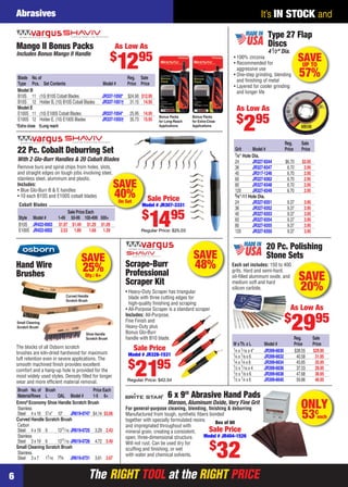 The RIGHT TOOL at the RIGHT PRICE
It’s IN STOCK and
The RIGHT TOOL at the RIGHT PRICE
Abrasives
6
SAVE
40%On Set
Cobalt Blades
Sale Price Each
Style Model # 1-49 50-99 100-499 500+
B10S JR422-0003 $1.97 $1.49 $1.29 $1.09
E100S JR422-0002 2.53 1.89 1.69 1.39
Remove burs and spiral chips from holes, slots,
and straight edges on tough jobs involving steel,
stainless steel, aluminum and plastic.
Includes:
• Blue Glo-Burr B & E handles
• 10 each B10S and E100S cobalt blades
22 Pc. Cobalt Deburring Set
With 2 Glo-Burr Handles & 20 Cobalt Blades
Sale Price
Model # JR307-3331
$
1495
Regular Price: $25.03
*Extra close †Long reach
Blade No.of Reg. Sale
Type Pcs. Set Contents Model # Price Price
Model B
B10S 11 (10) B10S Cobalt Blades JR337-1050* $24.90 $12.95
B10S 12 Holder B, (10) B10S Cobalt Blades JR337-1051† 31.15 14.95
Model E
E100S 11 (10) E100S Cobalt Blades JR337-1054* 25.95 14.95
E100S 12 Holder E, (10) E100S Blades JR337-1055† 35.73 15.95
Mango II Bonus Packs
Includes Bonus Mango II Handle
Bonus Packs
for Extra-Close
Applications
Bonus Packs
for Long-Reach
Applications
As Low As
$
1295
Scrape-Burr
Professional
Scraper Kit
• Heavy-Duty Scraper has triangular
blade with three cutting edges for
high-quality ﬁnishing and scraping
• All-Purpose Scraper is a standard scraper
Includes: All-Purpose,
Fine Finish and
Heavy-Duty plus
Bonus Glo-Burr
handle with B10 blade.
SAVE
48%
Sale Price
Model # JR328-1531
$
2195
Regular Price: $42.54
ONLY
53¢
each
For general-purpose cleaning, blending, ﬁnishing & deburring
Manufactured from tough, synthetic ﬁbers bonded
together with specially formulated resins
and impregnated throughout with
mineral grain, creating a consistent,
open, three-dimensional structure.
Will not rust. Can be used dry for
scufﬁng and ﬁnishing, or wet
with water and chemical solvents.
6 x 9" Abrasive Hand Pads
Maroon, Aluminum Oxide, Very Fine Grit
Sale Price
Model # JR404-1526
$
32
Box of 60
SAVEUP TO
57%
Type 27 Flap
Discs
41⁄2" Dia.
• 100% zirconia
• Recommended for
aggressive use
• One-step grinding, blending
and ﬁnishing of metal
• Layered for cooler grinding
and longer life
As Low As
$
295
Reg. Sale
Grit Model # Price Price
7⁄8" Hole Dia.
24 JR327-9344 $6.70 $2.95
36 JR327-9347 6.70 2.95
40 JR317-1246 6.70 2.95
60 JR327-9362 6.70 2.95
80 JR327-9348 6.70 2.95
120 JR327-9349 6.70 2.95
5⁄8"-11 Hole Dia.
24 JR327-9351 9.37 3.95
36 JR327-9352 9.37 3.95
40 JR327-9353 9.37 3.95
60 JR327-9354 9.37 3.95
80 JR327-9355 9.37 3.95
120 JR327-9350 9.37 3.95
SAVE
20%
20 Pc. Polishing
Stone Sets
Each set includes: 150 to 400
grits. Hard and semi-hard,
oil-ﬁlled aluminum oxide, and
medium soft and hard
silicon carbide.
Reg. Sale
W xTh.x L Model # Price Price
1⁄4 x 1⁄16 x 4" JR399-6630 $38.55 $29.95
1⁄4 x 1⁄8 x 6 JR399-6632 40.58 31.95
1⁄4 x 1⁄4 x 6 JR399-6634 45.65 35.95
1⁄2 x 1⁄16 x 4 JR399-6636 37.53 28.95
1⁄2 x 1⁄8 x 6 JR399-6638 47.68 36.95
1⁄2 x 1⁄4 x 6 JR399-6640 59.86 46.95
As Low As
$
2995
Hand Wire
Brushes
Curved Handle
Scratch Brush
Small Cleaning
Scratch Brush
The blocks of all Osborn scratch
brushes are kiln-dried hardwood for maximum
tuft retention even in severe applications. The
smooth machined ﬁnish provides excellent
comfort and a hang-up hole is provided for the
most widely used styles. Densely ﬁlled for longer
wear and more efﬁcient material removal.
Shoe Handle
Scratch Brush
Brush No.of Brush Price Each
MaterialRows L OAL Model # 1-5 6+
Emro®
Economy Shoe Handle Scratch Brush
Stainless
Steel 4 x 16 51⁄4" 10" JR619-0747 $4.14 $3.06
Curved Handle Scratch Brush
Carbon
Steel 4 x 19 6 1311⁄16 JR619-0725 3.29 2.43
Stainless
Steel 3 x 19 6 1311⁄16 JR619-0726 4.72 3.49
Small Cleaning Scratch Brush
Stainless
Steel 3 x 7 17⁄16 73⁄4 JR619-0731 3.61 2.67
SAVE
25%Qty.: 6+
06-07 EH 13-09 AB.indd 606-07 EH 13-09 AB.indd 6 8/8/13 8:02 AM8/8/13 8:02 AM
 