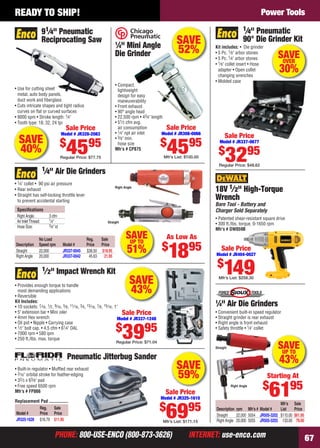 PHONE: 800-USE-ENCO (800-873-3626) INTERNET: use-enco.comPHONE: 800-USE-ENCO (800-873-3626) INTERNET: use-enco.com 67
READY TO SHIP! Power Tools
SAVEUP TO
43%
Straight
Mfr’s Sale
Description rpm Mfr’s # Model # List Price
Straight 22,000 5054 JR505-3202 $110.00 $61.95
Right Angle 20,000 5055 JR505-3203 133.00 79.00
1
⁄4" Air Die Grinders
• Convenient built-in speed regulator
• Straight grinder is rear exhaust
• Right angle is front exhaust
• Safety throttle • 1⁄4" collet
Right Angle
Starting At
$
6195
• Patented shear-resistant square drive
• 300 ft./lbs. torque, 0-1650 rpm
Mfr’s # DW059B
18V 1⁄2" High-Torque
Wrench
Bare Tool - Battery and
Charger Sold Separately
Sale Price
Model # JR404-0027
$
149Mfr’s List: $258.30
SAVE
43%
• Provides enough torque to handle
most demanding applications
• Reversible
Kit Includes:
• 10 sockets: 7⁄16, 1⁄2, 9⁄16, 5⁄8, 11⁄16, 3⁄4, 13⁄16, 7⁄8, 15⁄16, 1"
• 5" extension bar • Mini oiler
• 4mm Hex wrench
• Oil pot • Nipple • Carrying case
• 1⁄2" bolt cap. • 4.5 cfm • 61⁄4" OAL
• 7000 rpm • 580 ipm
• 250 ft./lbs. max. torque
1⁄2" Impact Wrench Kit
Sale Price
Model # JR337-1248
$
3995
Regular Price: $71.04
SAVEUP TO
51%
Speciﬁcations
Right Angle: 3 cfm
Air InletThread: 1⁄4"
Hose Size: 3⁄8" id
1⁄4" Air Die Grinders
• 1⁄4" collet • 90 psi air pressure
• Rear exhaust
• Straight has self-locking throttle lever
to prevent accidental starting
Right Angle
Straight
No Load Reg. Sale
Description Speed rpm Model # Price Price
Straight 22,000 JR337-0045 $36.50 $18.95
Right Angle 20,000 JR337-0042 45.63 21.95
As Low As
$
1895
Pneumatic Jitterbug Sander
• Built-in regulator • Mufﬂed rear exhaust
• 3⁄16" orbital stroke for feather-edging
• 32⁄3 x 63⁄8" pad
• Free speed 6500 rpm
Mfr’s # FP866
Reg. Sale
Model # Price Price
JR325-1628 $16.79 $11.95
Replacement Pad
Sale Price
Model # JR325-1610
$
6995
Mfr’s List: $171.15
SAVE
59%
SAVE
52%
• Compact,
lightweight
design for easy
maneuverability
• Front exhaust
• 90° angle head
• 22,500 rpm • 43⁄4" length
• 51⁄2 cfm avg.
air consumption
• 1⁄4" npt air inlet
• 3⁄8" min.
hose size
Mfr’s # CP875
1
⁄4" Mini Angle
Die Grinder
Sale Price
Model # JR308-0066
$
4595
Mfr’s List: $100.00
• Use for cutting sheet
metal, auto body panels,
duct work and ﬁberglass
• Cuts intricate shapes and tight radius
curves on ﬂat or curved surfaces
• 9000 spm • Stroke length: 1⁄4"
• Tooth type: 18, 32, 24 tpi
91⁄4" Pneumatic
Reciprocating Saw
Sale Price
Model # JR328-2083
$
4595
Regular Price: $77.75
SAVE
40%
1⁄4" Pneumatic
90° Die Grinder Kit
Kit includes: • Die grinder
• 5 Pc. 1⁄8" arbor stones
• 5 Pc. 1⁄4" arbor stones
• 1⁄8" collet insert • Hose
adapter • Open collet
changing wrenches
• Molded case
Sale Price
Model # JR337-0677
$
3295
Regular Price: $48.62
SAVEOVER
30%
66-67 EH 13-09 PT.indd 6766-67 EH 13-09 PT.indd 67 8/8/13 8:46 AM8/8/13 8:46 AM
 