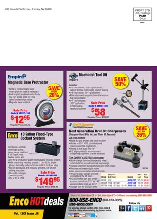 400 Nevada Paciﬁc Hwy., Fernley, NV 89408
PRSRT STD
U.S. Postage
PAID
Enco
JR01
10 Gallon Flood-Type
Coolant System
Combines a vertical
centrifugal pump,
heavy gauge steel tank,
4' of Tygon hose,
ﬂexible nozzle and
valve for a production-quality recirculating recovery system.
• With metal chip recovery system. 115v, 60 Hz, single-
phase, thermally protected motor with 6' cord and plug
• Use on bandsaws, drill presses, grinders, cut-off and
milling machines
• Use with cutting oil
300SSU (max.)
• 25L x 8H x 12"W
Sale Price
Model # JR296-2060
$
14995
Regular Price: $166.98
Magnetic Base Protractor
• Finds or measures any angle
where pitch or slope is necessary
• Built-in pitch angle calculator ﬁnds
rise run, angle, pitch on 12 or
rafter lumber length ratios
• Magnetic base and back
or
SAVEOVER
20%
Sale Price
Model # JR337-1188
$
1295
Regular Price: $16.46
All Drill Doctors
• Make dull and broken bits work like new!
• Works on 118° HSS, carbide-tipped
masonry and TiN-coated bits
• Works on drill sizes 3⁄32-1⁄2"
• E-Z align system to assure correct
sharpening alignment of even small bits
The DD500X & DD750X also have:
• Quick-change diamond sharpening wheel,
which lasts for several hundred sharpenings
• Variable alignment to adjust chisel and relief angles
• Restores and creates split points
• Also works on carbide and cobalt drills
• “Push-to-Stop” design prevents
oversplitting the bit point
• DD750X model can also create
custom points from 115° to 140°,
accommodates drills up to 3⁄4"
• Storage case for DD750X only
Next Generation Drill Bit Sharpeners
Sharpens Most Bits in Less Than 60 Seconds
SAVEUP TO
26%
DD750X
Sharpens Mfr’s Sale
Mfr’s # Drill Point Model # List Price
DD350 118° JR893-1327 $75.25 $69.95
DD500X 118 & 135° Split JR893-1328 155.10 129.00
DD750X 118 & 135° Split, 115-140° JR893-1326 197.50 165.00
SAVE
50%
Machinist Tool Kit
Includes:
• 0-1" micrometer, .0001" graduations,
ratchet thimble, lightweight enamel coating
• 0-6" dial caliper, .001" graduations
• Fine adjustment magnetic base that accepts
lug back indicator
• 0-1" dial indicator,
.001" graduation,
0-100 reading,
revolution counter
Sale Price
Model # JR505-1822
$
58Regular Price: $118.00
01-72 CP 13-09 CustomerProspect Cover.indd 101-72 CP 13-09 CustomerProspect Cover.indd 1 8/8/13 7:57 AM8/8/13 7:57 AM
 