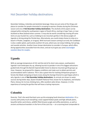 Hot December holiday destinations
December holidays, Colombia and alcoholic beverage: these are just some of the things and
places to consider for people interested in escaping to warmer climates during the Christmas
season and one of Hot December holiday destinations. The alcoholic drink aspect can be
enjoyed while visiting the southwestern region of South Africa, starting in Cape Town, or near
Auckland as New Zealand enters summer. It may also be worth considering crossing off some
items on your bucket list, such as trekking to see mountain gorillas in the dense jungles of
Uganda or driving along the Florida Keys. Alternatively, you could simply choose to relax on a
beach in Phuket, Langkawi, or Uruguay. With hurricane season coming to an end, the Caribbean
is also a viable option, particularly southern St Lucia, where you can enjoy trekking, hot springs,
and seaside activities. Another lesser-known destination to consider is Curaçao, which offers
diving opportunities accessible from the shore, and we try to give you some Low budget
vacation ideas for couples.
Uganda
With an average temperature of 21C and the end of its short rainy season, southwestern
Uganda's lush landscapes dry up, allowing tourists to partake in one of its biggest attractions:
guided treks through the Bwindi Impenetrable Forest to observe mountain gorilla groups up
close. However, be prepared for slippery conditions and make sure to obtain permits and
accommodation well in advance. This is also a great time for tracking chimpanzee groups in
forests like Kibale and going on boat cruises along the Kazinga Channel to spot hippos which is
why Uganda is one of Hot December holiday destinations. As animals are drawn to water
sources during hotter days, Queen Elizabeth National Park, known for its elephants, and Ishasha
Plains, famous for its tree-climbing lions, offer excellent safari drives. However, it is the
experience of seeing the gorillas that will leave a lasting impression.
Colombia
Diversity. That’s the word that best sums up this emerging South American destination. It’s a
country with pretty much everything: snow-capped Andean peaks and high-altitude plains,
beautiful white-sand shores, wildlife-filled Amazon jungle and coffee plantations, as well as
ancient architectural wonders in the form of the Lost City — on a stunning level comparable to
 