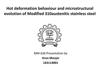 Hot deformation behaviour and microstructural
evolution of Modified 310austenitic stainless steel
MM-626 Presentation by
Arun Manjar
163114001
 