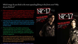 Which image do you think is the most appealing/fitting in the front cover? Why
do you think so?
• The masthead is very appealing and stands out
very good.As it gets the attention and it shows
the type of the magazine you are making.The
composition of the image is different which is
good because it’s making the magazine more
interesting.
• I think that the masthead is very catchy to the
eye!The image that you have used is to a good
standard, as he blends in with the background
of the cover.
• The one where his shoulder is showing
underneath the cover lines, this is a great
composition for the magazine, it also shows
attitude for the artist and goes with the genre
of the magazine.
• Love the masthead! Fits the overall design of
the magazine very well, I would strongly advise
you to continue using the masthead as it would
be very eye catching on a shelf.
 