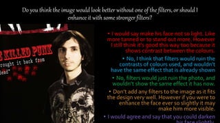 Do you think the image would look better without one of the filters, or should I
enhance it with some stronger filters?
• I would say make his face not so light. Like
more tanned or to stand out more. However
I still think it’s good this way too because it
shows contrast between the colours.
• No, I think that filters would ruin the
contrasts of colours used, and wouldn’t
have the same effect that is already shown
• No, filters would just ruin the photo, and
wouldn’t show the same effect it has now.
• Don’t add any filters to the image as it fits
the design very well. However if you were to
enhance the face ever so slightly it may
make him more visible.
• I would agree and say that you could darken
 