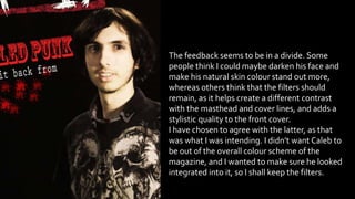 The feedback seems to be in a divide. Some
people think I could maybe darken his face and
make his natural skin colour stand out more,
whereas others think that the filters should
remain, as it helps create a different contrast
with the masthead and cover lines, and adds a
stylistic quality to the front cover.
I have chosen to agree with the latter, as that
was what I was intending. I didn’t want Caleb to
be out of the overall colour scheme of the
magazine, and I wanted to make sure he looked
integrated into it, so I shall keep the filters.
 