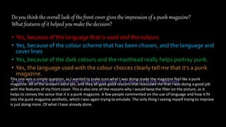Do you think the overall look of the front cover gives the impression of a punk magazine?
What features of it helped you make the decision?
• Yes, because of the language that is used and the colours.
• Yes, because of the colour scheme that has been chosen, and the language and
cover lines
• Yes, because of the dark colours and the masthead really helps portray punk.
• Yes, the language used with the colour choices clearly tell me that it’s a punk
magazine.
• Yes, because of how dark and horror like it is and its high contrast.
This one was a simple question, as I wanted to make sure what I was doing made the magazine feel like a punk
magazine. All of the answers were yes, and they all gave good reasons that reassured me that I was doing a good job
with the features of my front cover. This is also one of the reasons why I would keep the filter on the picture, as it
helps to convey the sense that it is a punk magazine. A few people commented on the use of language and how it fit
into the punk magazine aesthetic, which I was again trying to emulate. The only thing I seeing myself trying to improve
is just doing more. Of what I have already done.
 