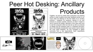Peer Hot Desking: Ancillary
ProductsTogether, me and my media class conducted a hot desking
activity in order to gather some peer feedback (similar to our
music video hot desking) on the first drafts of our ancillary
products. I designed my questions, tailored to my own
products to produce specific criticisms of which I hoped to
use to improve the design. Members of the class took turns
to visit the computers which we had set up with our products
on display and the questions open in a separate document.
Due to the delicate consideration each person took to deliver
the most useful feedback, we only managed to gather
comments from a few respondents. Each respondents
comments are written in a different colour.
 