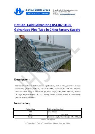 E-mail: sales@jianhuimetals.com
Skype: +86 157 3883 9201
Website：www.steelpipejh.com
Jianhui Steel Pipe
15F, Building 3, Futian Fortune Plaza, Henan Province, China
Hot Dip, Cold Galvanizing BS1387 Q195
Galvanized Pipe Tube in China Factory Supply
Description：
Galvanized Pipe/Tube is for low pressure liquid delivery, such as water, gas and oil. Grades
are mainly Q195/215/235/345, S235JR/S275JR, STK400/500. OD: 21.3-610mm,
WT: 0.8-22mm Length: random length, fixed length, SRL, DRL. Delivery: Within
30 Days. Payment terms: L/C, T/T. Supply ability: 500 MT/month. We can satisfy
your various requirements.
Introduction：
Product Name Galvanized Pipe/Tube
OD 21.3-610mm
WT 0.8-22mm
Length Random Length, Fixed Length, SRL, DRL, as
 