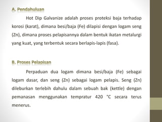 Hot Dip Galvanize adalah proses proteksi baja terhadap
korosi (karat), dimana besi/baja (Fe) dilapisi dengan logam seng
(Zn), dimana proses pelapisannya dalam bentuk ikatan metalurgi
yang kuat, yang terbentuk secara berlapis-lapis (fasa).
Perpaduan dua logam dimana besi/baja (Fe) sebagai
logam dasar, dan seng (Zn) sebagai logam pelapis. Seng (Zn)
dileburkan terlebih dahulu dalam sebuah bak (kettle) dengan
pemanasan menggunakan tempratur 420 °C secara terus
menerus.
 
