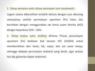 Logam utama dibersihkan terlebih dahulu dengan cara abrasing
selanjutnya setelah permukaan spesimen (Fe) halus lalu
bersihkan dengan menggunakan zat kimia asam klorida (HCl)
dengan kosentrasi 32% - 33%.
dimana Proses pencelupan
spesimen (Fe) kedalam bak larutan HCl (H2SO4) untuk
membersihkan dari karat, lak, aspal, dan zat asam lainya,
sehingga didapat permukaan material yang besih, agar proses
hot dip galvanize dapat maksimal.
 