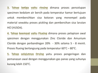 dimana proses pencelupan
spesimen kedalam air bersih pada temperatur kamar bertujuan
untuk membersihkan sisa kotoran yang menempel pada
material sewaktu proses pickling dan pembersihan sisa larutan
HCl (H2SO4).
dimana proses pelapisan awal
spesimen dengan menggunakan Zinc Cloride dan Amunium
Cloride dengan perbandingan 20% - 30% selama 5 - 8 menit.
Proses fluxing berlangsung pada temperatur 60°C – 80°C.
yaitu proses pengeringan dan
pemanasan awal dengan menggunakan gas panas yang suhunya
kurang lebih 150°C.
 