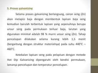 Selama proses galvanizing berlangsung, cairan seng (Zn)
akan melapisi baja dengan membentuk lapisan baja seng
kemudian barulah terbentuk lapisan yang sepenuhnya berupa
unsur seng pada permukaan terluar baja, larutan yang
digunakan minimal adalah 98 % murni unsur seng (Zn). Tahap
pencelupan dilakukan selama kurang lebih 1,5 menit
(bergantung dengan struktur materialnya) pada suhu 440°C –
460°C.
Ketebalan lapisan seng pada pelapisan dengan metode
Hot Dip Galvanizing dipengaruhi oleh kondisi permukaan,
lamanya pencelupan dan temperatur pencelupan.
 