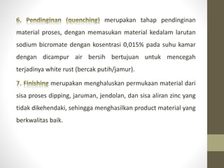 merupakan tahap pendinginan
material proses, dengan memasukan material kedalam larutan
sodium bicromate dengan kosentrasi 0,015% pada suhu kamar
dengan dicampur air bersih bertujuan untuk mencegah
terjadinya white rust (bercak putih/jamur).
merupakan menghaluskan permukaan material dari
sisa proses dipping, jaruman, jendolan, dan sisa aliran zinc yang
tidak dikehendaki, sehingga menghasilkan product material yang
berkwalitas baik.
 