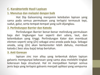 Hot Dip Galvanizing menjamin ketebalan lapisan yang
sama pada semua permukaan yang terlapisi termasuk tepi,
sudut, galur, serta tempat-tempat yang sulit dijangkau.
Perlindungan Barrier benar-benar melindung permukaan
baja dari lingkungan luar seperti dari udara, laut, dan
kelembaban yang tinggi. Perlindungan Kator dan membuat
elemen seperti seng (Zn) sebagai area anoda pada baja. Sebagai
anoda, seng (Zn) akan berkorositer lebih dahulu, membuat
katoda ( besi atau baja) tetap bertahan.
lapisan zinc iron alloy yang terbentuk dalam lapisan
galvanis mempunyai kekerasan yang sama atau melebihi tingkat
kekerasan baja structural. Hal ini menjadikan hampir semua
jenis baja yang terlapisi galvanis menjadi aplikasi yang sempurna
 