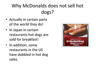Why McDonalds does not sell hot dogs? Actually in certain parts of the world they do!  In Japan in certain restaurants hot dogs are sold for breakfast!   In addition, some restaurants in the US have dabbled in hot dog sales.   