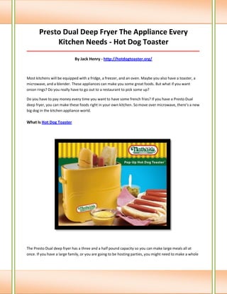 Presto Dual Deep Fryer The Appliance Every Kitchen Needs - Hot Dog Toaster 
_____________________________________________________________________________________ 
By Jack Henry - http://hotdogtoaster.org/ 
Most kitchens will be equipped with a fridge, a freezer, and an oven. Maybe you also have a toaster, a microwave, and a blender. These appliances can make you some great foods. But what if you want onion rings? Do you really have to go out to a restaurant to pick some up? 
Do you have to pay money every time you want to have some french fries? If you have a Presto Dual deep fryer, you can make these foods right in your own kitchen. So move over microwave, there's a new big dog in the kitchen appliance world. What Is Hot Dog Toaster 
The Presto Dual deep fryer has a three and a half pound capacity so you can make large meals all at once. If you have a large family, or you are going to be hosting parties, you might need to make a whole  