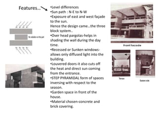 Features… •Level differences
•Sun path : N-E to N-W
•Exposure of east and west façade
to the sun.
Hence the design came…the three
block system..
•Over head pargolas-helps in
shading the wall during the day
time.
•Recessed or Sunken windows-
allows only diffused light into the
building.
•Louvered doors-it also cuts off
the heat and direct sun coming
from the entrance.
•STEP PYRAMIDAL form of spaces
inversing with respect to the
season.
•Garden space in front of the
house.
•Material chosen-concrete and
brick covering.
 