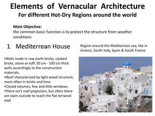 Elements of Vernacular Architecture
For different Hot-Dry Regions around the world
Main Objective:
the common basic function is to protect the structure from weather
conditions
1. Mediterrean House
•Walls made in raw earth bricks, cooked
bricks, stone or tuff. 50 cm - 100 cm thick
walls accordingly to the construction
materials.
•Roof characterized by light wood structure,
more often in bricks and lime.
•Closed volumes, few and little windows.
•There isn’t roof projection, but often there
are stairs outside to reach the flat terraced
roof.
Region around the Mediterrean sea, like in
Greece, South Italy, Spain & South France
 