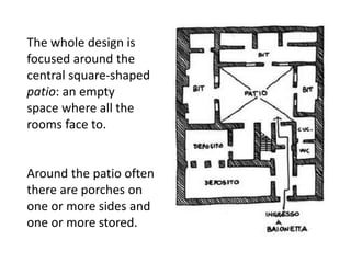 The whole design is
focused around the
central square-shaped
patio: an empty
space where all the
rooms face to.
Around the patio often
there are porches on
one or more sides and
one or more stored.
 