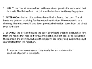 1. NIGHT: the cool air comes down in the court and goes inside each room that
face to it. The flat roof and the thick walls also improve the cooling system.
2. AFTERNOON: the sun directly heat the walls that face to the court. The air
heats and goes up providing for the natural ventilation. The court works as a
chimney. The massive walls and doors protect the interior spaces from the direct
solar radiation.
3. EVENING: the air is so hot and the court door heats creating a natural air flow
from the rooms that face to it through the patio. The last cool air goes out from
the rooms in the evening, but also the shadows are longer and quickly the court
is protected from the radiation.
To improve these passive systems they usually fix a wet curtain on the
court and a fountain in the middle.
 