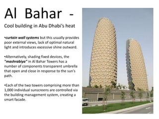 Al Bahar -
Cool building in Abu Dhabi’s heat
•curtain wall systems but this usually provides
poor external views, lack of optimal natural
light and introduces excessive shine outward.
•Alternatively, shading fixed devices, the
"mashrabiya" in Al Bahar Towers has a
number of components transparent umbrella
that open and close in response to the sun's
path.
•Each of the two towers comprising more than
1,000 individual sunscreens are controlled via
the building management system, creating a
smart facade.
 