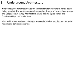 3. Underground Architecture
•The underground architecture use the soil constant temperature to have a better
indoor comfort. The most famous underground settlement in the mediterrean area
are: Cappadocia in Turkey, Mat-Mata in Tunisia and the typical Italian and
Spanish underground settlements.
•This architecture was born not only to answer climate features, but also for social
reasons and defence necessities
 