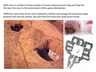 •Mat-mara in northern Tunisia consists in houses placed around a big court dig into
the rock: this court is the central point ofthe spaces distribution.
•Different rooms face to the court: bedrooms, kitchen and storage.The particular shape
protects from the hot climate, but also from the dusty and sandy desert winds
 