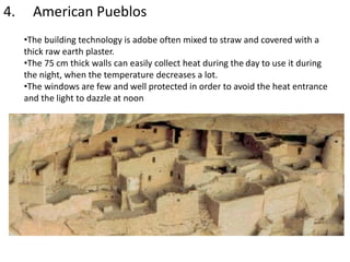 4. American Pueblos
•The building technology is adobe often mixed to straw and covered with a
thick raw earth plaster.
•The 75 cm thick walls can easily collect heat during the day to use it during
the night, when the temperature decreases a lot.
•The windows are few and well protected in order to avoid the heat entrance
and the light to dazzle at noon
 