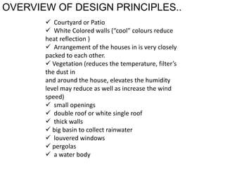 OVERVIEW OF DESIGN PRINCIPLES..
 Courtyard or Patio
 White Colored walls (“cool” colours reduce
heat reflection )
 Arrangement of the houses in is very closely
packed to each other.
 Vegetation (reduces the temperature, filter’s
the dust in
and around the house, elevates the humidity
level may reduce as well as increase the wind
speed)
 small openings
 double roof or white single roof
 thick walls
 big basin to collect rainwater
 louvered windows
 pergolas
 a water body
 