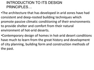 INTRODUCTION TO ITS DESIGN
PRINCIPLES…
•The architecture that has developed in arid zones have had
consistent and deep-rooted building techniques which
promote passive climatic conditioning of their environments
to provide shelter and comfort from their natural
environment of hot-arid deserts.
•Contemporary design of homes in hot-arid desert conditions
have much to learn from the great history and development
of city planning, building form and construction methods of
the past.
 