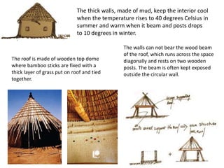 The thick walls, made of mud, keep the interior cool
when the temperature rises to 40 degrees Celsius in
summer and warm when it beam and posts drops
to 10 degrees in winter.
The roof is made of wooden top dome
where bamboo sticks are fixed with a
thick layer of grass put on roof and tied
together.
The walls can not bear the wood beam
of the roof, which runs across the space
diagonally and rests on two wooden
posts. The beam is often kept exposed
outside the circular wall.
 