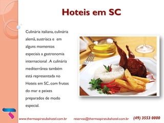 Hoteis em SC 
Culinária italiana, culinária alemã, austríaca e em alguns momentos especiais a gastronomia internacional . A culinária mediterrânea também está representada no Hoteis em SC, com frutos do mar e peixes preparados de modo especial. 
www.thermaspiratubahotel.com.br 
reservas@thermaspiratubahotel.com.br 
(49) 3553 0000  