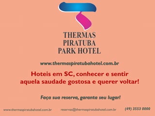 www.thermaspiratubahotel.com.br 
Hoteis em SC, conhecer e sentir 
aquela saudade gostosa e querer voltar! 
Faça sua reserva, garanta seu lugar! 
(49) 3553 0000 
reservas@thermaspiratubahotel.com.br 
www.thermaspiratubahotel.com.br 