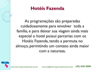 www.thermaspiratubahotel.com.br 
reservas@thermaspiratubahotel.com.br 
(49) 3553 0000 
Hotéis Fazenda 
As programações são preparadas cuidadosamente para envolver toda a família, e para deixar sua viagem ainda mais especial o hotel possui parcerias com os Hotéis Fazenda, tendo a permuta no almoço, permitindo um contato ainda maior com a natureza. 
 