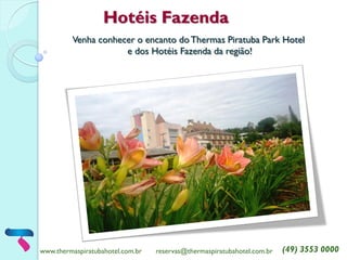 www.thermaspiratubahotel.com.br 
reservas@thermaspiratubahotel.com.br 
(49) 3553 0000 
Hotéis Fazenda 
Venha conhecer o encanto do Thermas Piratuba Park Hotel 
e dos Hotéis Fazenda da região!  