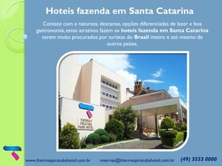 www.thermaspiratubahotel.com.br reservas@thermaspiratubahotel.com.br (49) 3553 0000
Hoteis fazenda em Santa Catarina
Contato com a natureza, descanso, opções diferenciadas de lazer e boa
gastronomia, estes atrativos fazem os hoteis fazenda em Santa Catarina
serem muito procurados por turistas do Brasil inteiro e até mesmo de
outros países.
 